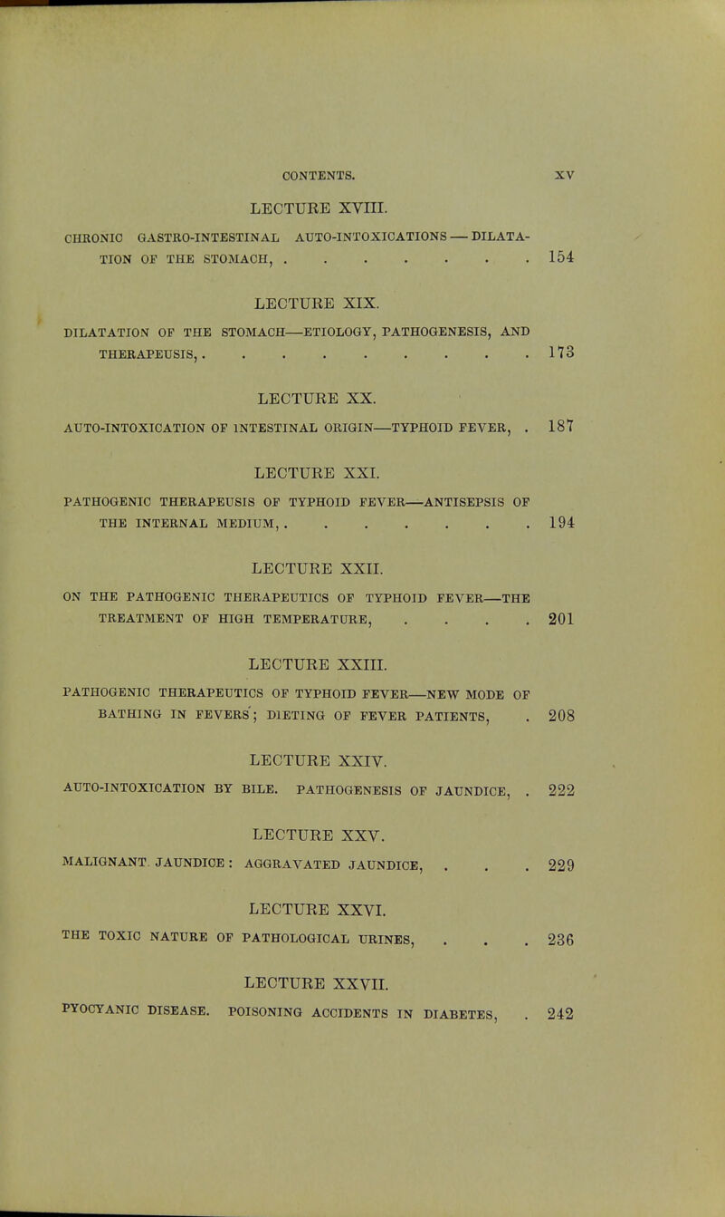 LECTURE XVIII. CHRONIC GASTRO-INTESTINAL AUTO-INTOXICATIONS DILATA- TION OF THE STOMACH, 154 LECTURE XIX. DILATATION OP THE STOMACH—ETIOLOGY, PATHOGENESIS, AND THERAPEUSIS, 173 LECTURE XX. AUTO-INTOXICATION OP INTESTINAL ORIGIN—TYPHOID PEVER, . 187 LECTURE XXI. PATHOGENIC THERAPEUSIS OP TYPHOID PEVER—ANTISEPSIS OP THE INTERNAL MEDIUM, 194 LECTURE XXII. ON THE PATHOGENIC THERAPEUTICS OP TYPHOID PEVER—THE TREATMENT OF HIGH TEMPERATURE, . . . .201 LECTURE XXIII. PATHOGENIC THERAPEUTICS OP TYPHOID PEVER—NEW MODE OP BATHING IN FEVERS; DIETING OP PEVER PATIENTS, . 208 LECTURE XXIV. AUTO-INTOXICATION BY BILE. PATHOGENESIS OF JAUNDICE, . 222 LECTURE XXV. MALIGNANT. JAUNDICE : AGGRAVATED JAUNDICE, . . . 229 LECTURE XXVI. THE TOXIC NATURE OP PATHOLOGICAL URINES, . . .236 LECTURE XXVII. PYOCYANIC DISEASE. POISONING ACCIDENTS IN DIABETES, . 242