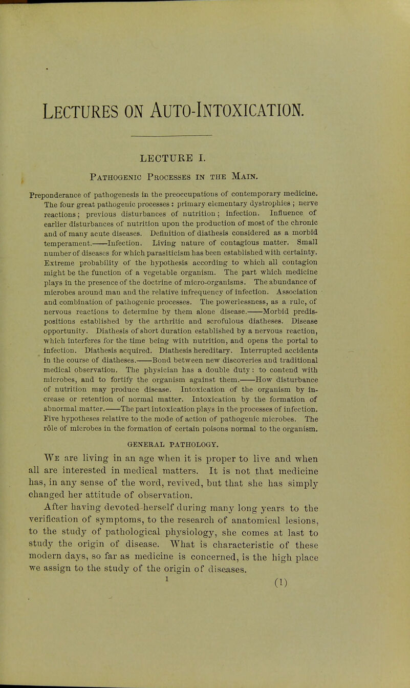 Lectures on Auto-Intoxication. LECTURE I. Pathogenic Processes in the Main. Preponderance of pathogenesis in the preoccupations of contemporary medicine. The four great pathogenic processes : primary elementary dystrophies ; nerve reactions ; previous disturbances of nutrition ; infection. Influence of earlier disturbances of nutrition upon the production of most of the chronic and of many acute diseases. Definition of diathesis considered as a morbid temperament. Infection. Living nature of contagious matter. Small number of diseases for which parasiticism has been established with certainty. Extreme probability of the hypothesis according to which all contagion might be the function of a vegetable organism. The part which medicine plays in the presence of the doctrine of micro-organisms. The abundance of microbes around man and the relative infrequency of infection. Association and combination of pathogenic processes. The powerlessness, as a rule, of nervous reactions to determine by them alone disease. Morbid predis- positions established by the arthiitic and scrofulous diatheses. Disease opportunity. Diathesis of short duration established by a nervous reaction, which interferes for the time being with nutrition, and opens the portal to infection. Diathesis acquired. Diathesis hereditary. Interrupted accidents in the course of diatheses. Bond between new discoveries and traditional medical observation. The physician has a double duty : to contend with microbes, and to fortify the organism against them. How disturbance of nutrition may produce disease. Intoxication of the organism by in- crease or retention of normal matter. Intoxication by the formation of abnormal matter. The part intoxication plays in the processes of infection. Five hypotheses relative to the mode of action of pathogenic microbes. The rôle of microbes in the formation of certain poisons normal to the organism. GENERAL PATHOLOGY. We are living in an age when it is proper to live and when all are interested in medical matters. It is not that medicine has, in any sense of the word, revived, but that she has simply changed her attitude of observation. After having devoted herself during many long years to the verification of symptoms, to the research of anatomical lesions, to the study of pathological physiology, she comes at last to study the origin of disease. What is characteristic of these modern days, so far as medicine is concerned, is the high place we assign to the study of the origin of diseases.