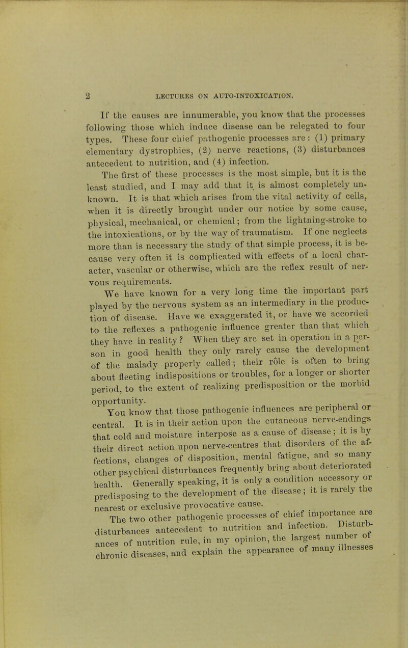 If the causes are innumerable, you know that the processes following those which induce disease can be relegated to four types. These four chief pathogenic processes are : (1) primary elementary dystrophies, (2) nerve reactions, (3) disturbances antecedent to nutrition, and (4) infection. The first of these processes is the most simple, but it is the least studied, and I may add that it is almost completely un- known. It is that which arises from the vital activity of cells, when it is directly brought under our notice by some cause, physical, mechanical, or chemical ; from the lightning-stroke to the intoxications, or by the way of traumatism. If one neglects more than is necessary the study of that simple process, it is be- cause very often it is complicated with effects of a local char- acter, vascular or otherwise, which are the reflex result of ner- vous requirements. We have known for a very long time the important part played by the nervous system as an intermediary in the produc- tion of disease. Have we exaggerated it, or have we accorded to the reflexes a pathogenic influence greater than that which they have in reality? When they are set in operation in a per- son in good health they only rarely cause the development of the malady properly called ; their rôle is often to bring about fleeting indispositions or troubles, for a longer or shorter period, to the extent of realizing predisposition or the morbid opportunity. . You know that those pathogenic influences are peripheral or central It is in their action upon the cutaneous nerve-endings that cold and moisture interpose as a cause of disease ; it is by their direct action upon nerve-centres that disorders of the af- fections, changes of disposition, mental fatigue, and so many other psychical disturbances frequently bring about deteriorated health. Generally speaking, it is only a condition accessory or predisposing to the development of the disease ; it is rarely the nearest or exclusive provocative cause. The two other pathogenic processes of chief importance are disturbances antecedent to nutrition and infection. Disturb- ances of nutrition rule, in my opinion, the ^ZtlsL chronic diseases, and explain the appearance of many illnesses