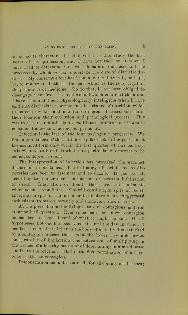 8 of an acute character. I had devoted to this study the first years of my profession, and I have returned to it when I have tried to determine the exact domain of diathesis and the processes by which we can undertake the cure of diathetic dis- eases. My constant effort has been, and my duty will, perhaps, be, to render to diatheses the part which is theirs by right in the prejudices of medicine. To do that, I have been obliged to disengage them from the mystic cloud which encircled them, and I have rendered them physiologically intelligible when I have said that diathesis is a permanent disturbance of nutrition, which prepares, provokes, and maintains different diseases, as seen in their location, their evolution, and pathological process. This was to restore to diathesis its traditional signification ; it was to consider it anew as a morbid temperament. Infection is the last of the four pathogenic processes. We find, again, traces of this notion very far back in the past, but it has assumed form only within the last quarter of this century. It is what we call, or it is what, now particularly, deserves to be called, contagium vivum. The interpretation of infection has provoked the warmest discussions in our times. The brilliancy of certain recent dis- coveries has been to fascinate and to dazzle. It has caused, according to temperament, enthusiasm or sarcasm, infatuation or dread. Infatuation or dread,—these are two sentiments which science repudiates. She will continue, in spite of resist- ance, and in spite of the intemperate displays of an exaggerated enthusiasm, to march, serenely and unmoved, toward truth. At the present time the living nature of contagious material is beyond all question. Ever since man has known contagion he has been asking himself of what it might consist. Of all hypotheses, not one has been verified, until the day in which it has been demonstrated that in the body of an individual attacked by a contagious disease there exist the lower vegetable organ- isms, capable of implanting themselves and of multiplying in the tissues of a healthy man, and of determining in him a disease similar to the original. That is the final termination of all sys- tems relative to contagion. Demonstration has not been made for all contagious diseases ;