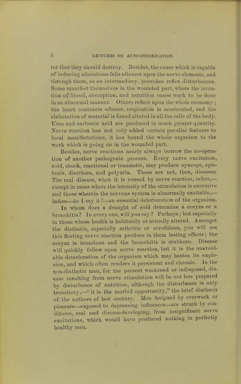tor that they should destroy. Besides, the cause which is capable of inducing alterations falls oftenest upon the nerve elements, and through them, as an intermediary, provokes reflex disturbances. Some manifest themselves in the wounded part, where the irrita- tion of blood, absorption, and nutrition cause work to be done in an abnormal manner. Others reflect upon the whole economy ; the heart contracts oftener, respiration is accelerated, and the elaboration of material is found altered in all the cells of the bod}'. Urea and carbonic acid are produced in much greater quantity. Nerve reaction has not only added certain peculiar features to local manifestations, it has bound the whole organism to the work which is going on in the wounded part. Besides, nerve reactions nearly always borrow the co-opera- tion of another pathogenic process. Every nerve excitation, cold, shock, emotional or traumatic, may produce syncope, epis- taxis, diarrhoea, and polyuria. These are not, then, diseases. The real disease, when it is roused by nerve reaction, infers,— except in cases where the intensity of the stimulation is excessive and those wherein the nervous system is abnormally excitable,— infers do I say it ?—an essential deterioration of the organism. In whom does a draught of cold determine a coryza or a bronchitis ? In every one, will you say ? Perhaps ; but especially in those whose health is habitually or actually altered. Amongst the diathetic, especially arthritic or scrofulous, you will see this fleeting nerve reaction produce in them lasting effects ; the coryza is tenacious and the bronchitis is stubborn. Disease will quickly follow upon nerve reaction, but it is the unavoid- able deterioration of the organism which may hasten its explo- sion, and which often renders it persistent and chronic. In the non-diathetic man, for the present weakened or indisposed, dis- ease resulting from nerve stimulation will be not less prepared by disturbance of nutrition, although the disturbance is only transitory,— it is the morbid opportunity, the brief diathesis of the authors of last century. Men fatigued by overwork or pleasure—exposed to depressing influences—are struck by con- ditions, real and disease-developing, from insignificant nerve excitations, which would have produced nothing in perfectly healthy men.