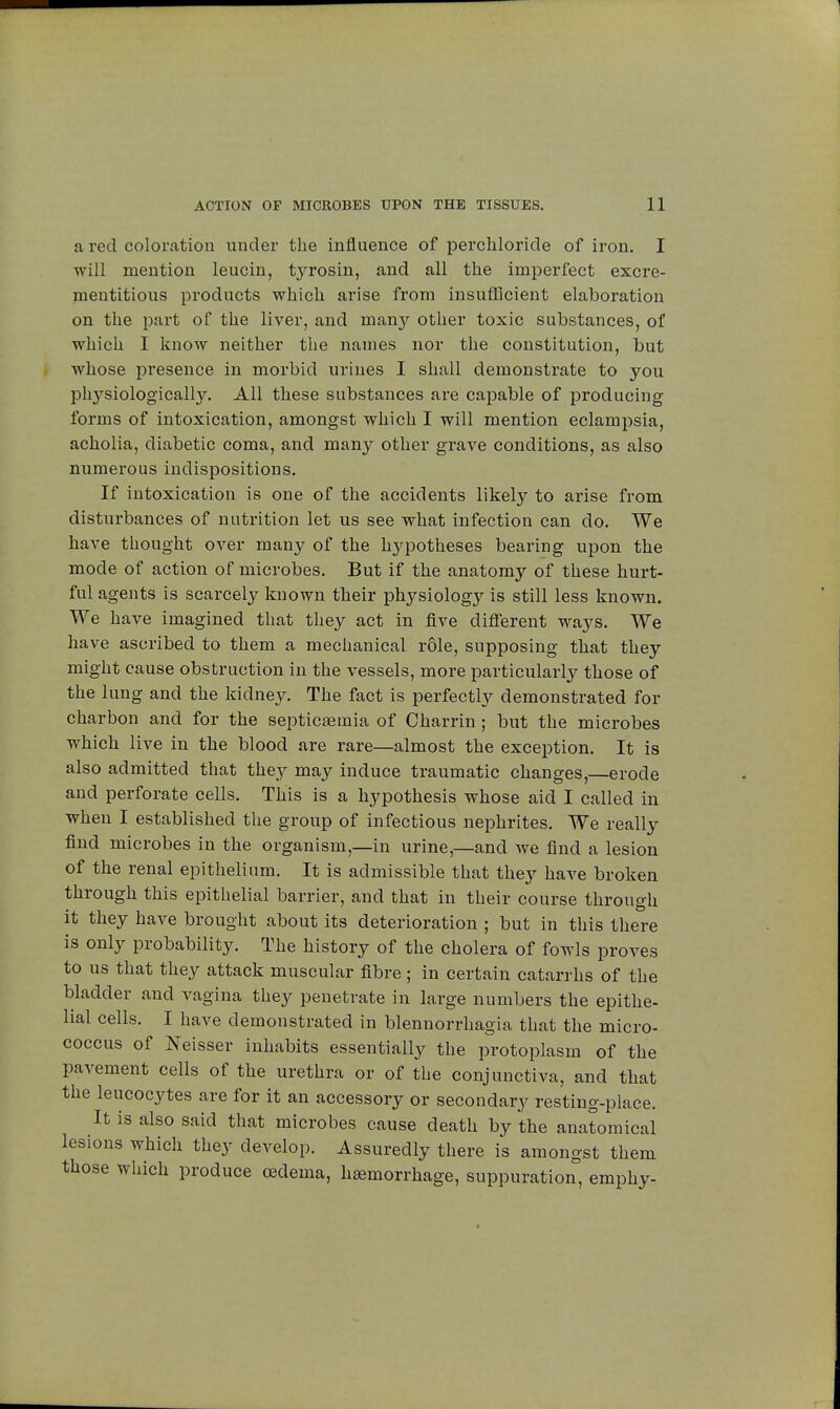 a red coloration under the influence of perchloride of iron. I will mention leucin, tyrosin, and all the imperfect excre- mentitious products which arise from insufficient elaboration on the part of the liver, and man}^ other toxic substances, of which I know neither the names nor the constitution, but whose presence in morbid urines I shall demonstrate to you physiologically. All these substances are capable of producing forms of intoxication, amongst which I will mention eclampsia, acholia, diabetic coma, and many other grave conditions, as also numerous indispositions. If intoxication is one of the accidents likely to arise from disturbances of nutrition let us see what infection can do. We have thought over many of the hypotheses bearing upon the mode of action of microbes. But if the anatomy of these hurt- ful agents is scarcely known their physiology is still less known. We have imagined that they act in five different ways. We have ascribed to them a mechanical rôle, supposing that they might cause obstruction in the vessels, more particularly those of the lung and the kidney. The fact is perfectly demonstrated for charbon and for the septicaemia of Charrin ; but the microbes which live in the blood are rare—almost the exception. It is also admitted that they may induce traumatic changes,—erode and perforate cells. This is a hypothesis whose aid I called in when I established the group of infectious nephrites. We really find microbes in the organism,—in urine,—and we find a lesion of the renal epithelium. It is admissible that they have broken through this epithelial barrier, and that in their course through it they have brought about its deterioration ; but in this there is only probability. The history of the cholera of fowls proves to us that they attack muscular fibre ; in certain catarrhs of the bladder and vagina they penetrate in large numbers the epithe- lial cells. I have demonstrated in blennorrhagia that the micro- coccus of Neisser inhabits essentially the protoplasm of the pavement cells of the urethra or of the conjunctiva, and that the leucocytes are for it an accessory or secondary resting-place. It is also said that microbes cause death by the anatomical lesions which they develop. Assuredly there is amongst them those which produce oedema, haemorrhage, suppuration, emphy-