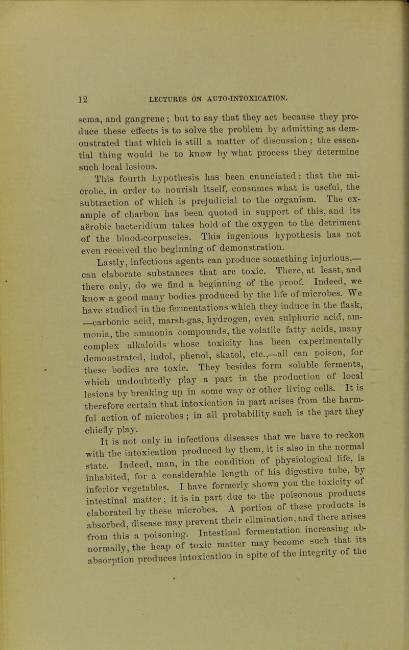 sema, and gangrene ; but to say that they act because they pro- duce these effects is to solve the problem by admitting as dem- onstrated that which is still a matter of discussion ; the essen- tial thing would be to know by what process they determine such local lesions. This fourth hypothesis has been enunciated : that the mi- crobe, in order to nourish itself, consumes what is useful, the subtraction of which is prejudicial to the organism. The ex- ample of charbon has been quoted in support of this, and its aerobic bacterid! urn takes hold of the oxygen to the detriment of the blood-corpuscles. This ingenious hypothesis has not even received the beginning of demonstration. Lastly, infectious agents can produce something injurious,— can elaborate substances that are toxic. There, at least, and there only, do we find a beginning of the proof. Indeed, we know a good many bodies produced by the life of microbes. We have studied in the fermentations which they induce in the flask, —carbonic acid, marsh-gas, hydrogen, even sulphuric acid, am- monia, the ammonia compounds, the volatile fatty acids, many complex alkaloids whose toxicity has been experimentally demonstrated, indol, phenol, skatol, etc.,-all can poison, for these bodies are toxic. They besides form soluble ferments which undoubtedly play a part in the production of local lesions by breaking up in some way or other living cells. It is therefore certain that intoxication in part arises from the harm- ful action of microbes ; in all probability such is the part they chiefly play. , , It is not only in infectious diseases that we have to reckon with the intoxication produced by them, it is also in the normal state. Indeed, man, in the condition of physiologic., life, is inhabited, for a considerable length of his digestive tube, by inferior vegetables. I have formerly shown you the toxicity of intestinal matter; it is in part due to the poisonous produc elaborated by these microbes. A portion of these products is ÏS di ease may prevent their elimination, and there arises cm this a poisoning. Intestinal fermentation increasrng normally the heap of toxic matter may become such that its Z^I^rLL intoxication in spite of the integrity of the