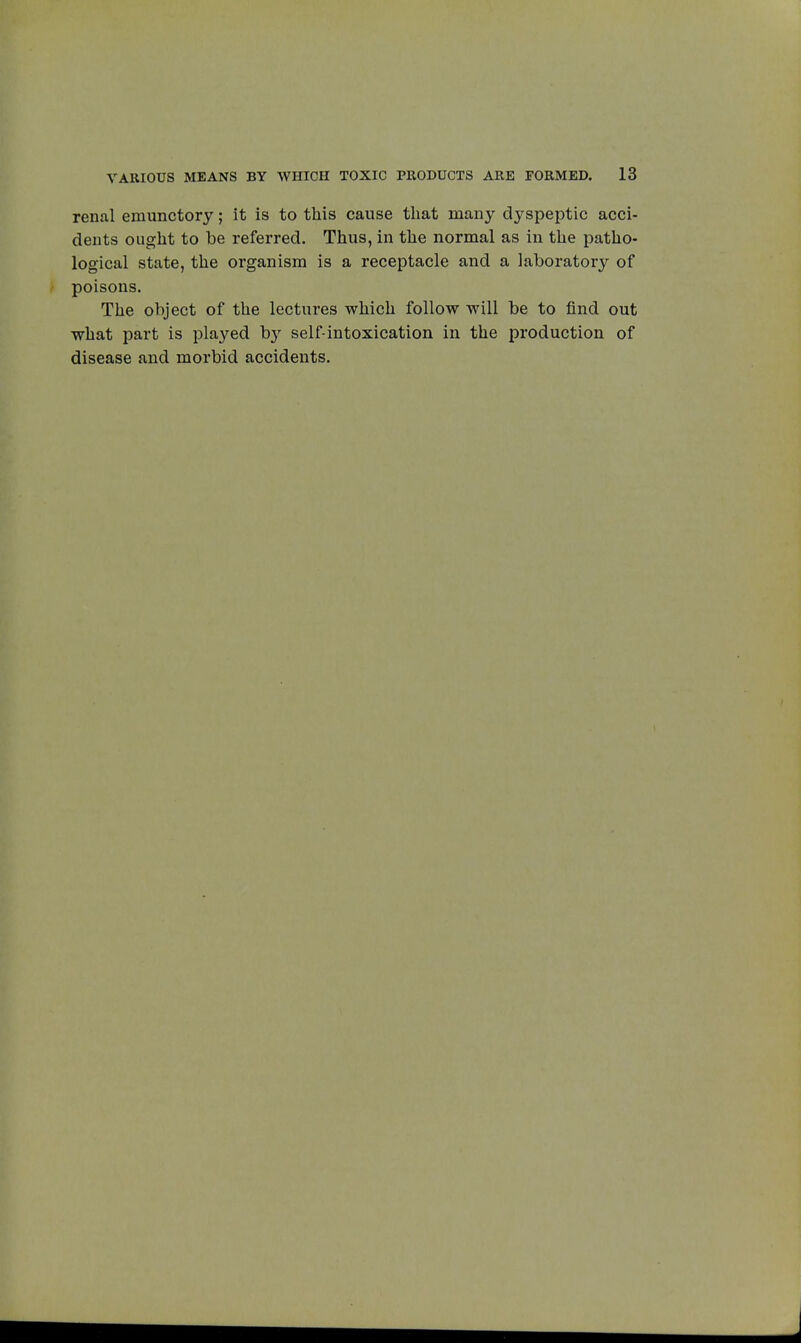 renal emunctory ; it is to this cause that many dyspeptic acci- dents ought to be referred. Thus, in the normal as in the patho- logical state, the organism is a receptacle and a laboratory of poisons. The object of the lectures which follow will be to find out what part is played by self-intoxication in the production of disease and morbid accidents.