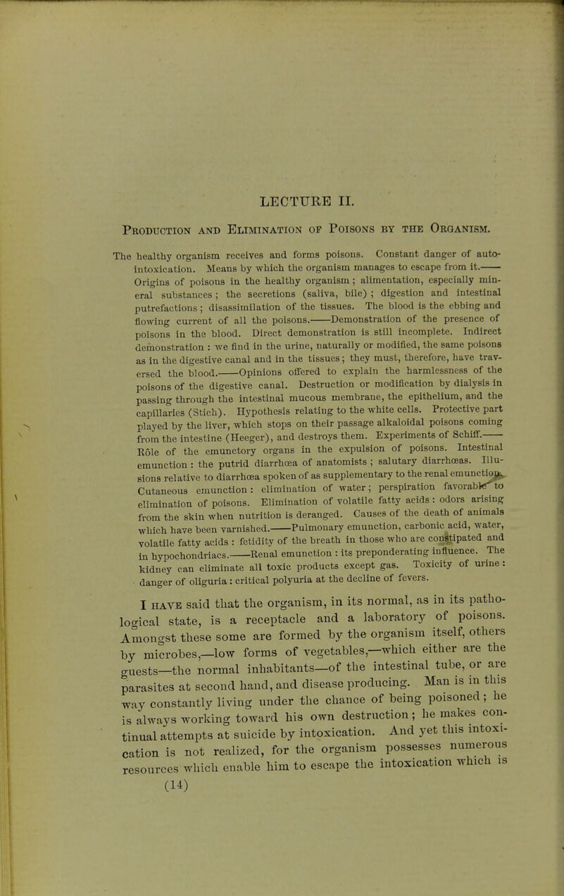 LECTURE IL Production and Elimination op Poisons by the Organism. The healthy organism receives and forms poisons. Constant danger of auto- intoxication. Means by which the organism manages to escape from it. Origins of poisons in the healthy organism ; alimentation, especially min- eral substances ; the secretions (saliva, bile) ; digestion and intestinal putrefactions ; disassimilation of the tissues. The blood is the ebbing and flowing current of all the poisons. Demonstration of the presence of poisons in the blood. Direct demonstration is still incomplete. Indirect demonstration : we find in the urine, naturally or modified, the same poisons as in the digestive canal and in the tissues ; they must, therefore, have trav- ersed the blood. Opinions offered to explain the harmlessness of the poisons of the digestive canal. Destruction or modification by dialysis in passing through the intestinal mucous membrane, the epithelium, and the capillaries (Stich). Hypothesis relating to the white cells. Protective part played by the liver, which stops on their passage alkaloidal poisons coming from the intestine (Heeger), and destroys them. Experiments of Schiff. Rôle of the emunctory organs in the expulsion of poisons. Intestinal emunction : the putrid diarrhoea of anatomists ; salutary diarrhoeas. Illu- sions relative to diarrhoea spoken of as supplementary to the renal emunctioj^ Cutaneous emunction: elimination of water; perspiration favorable'to elimination of poisons. Elimination of volatile fatty acids : odors arising from the skin when nutrition is deranged. Causes of the death of animals which have been varnished. Pulmonary emunction, carbonic acid, water, volatile fatty acids : fetidity of the breath in those who are constipated and in hypochondriacs. Renal emunction : its preponderating influence. The kidney can eliminate all toxic products except gas. Toxicity of urine : danger of oliguria : critical polyuria at the decline of fevers. I have said that the organism, in its normal, as in its patho- logical state, is a receptacle and a laboratory of poisons. Amongst these some are formed by the organism itself, others by microbes—low forms of vegetables—which either are the guests—the normal inhabitants—of the intestinal tube, or are parasites at second hand, and disease producing. Man is m this way constantly living under the chance of being poisoned ; he is always working toward his own destruction ; he makes con- tinual attempts at suicide by intoxication. And yet this mtoxi- cation is not realized, for the organism possesses numerous resources which enable him to escape the intoxication which is