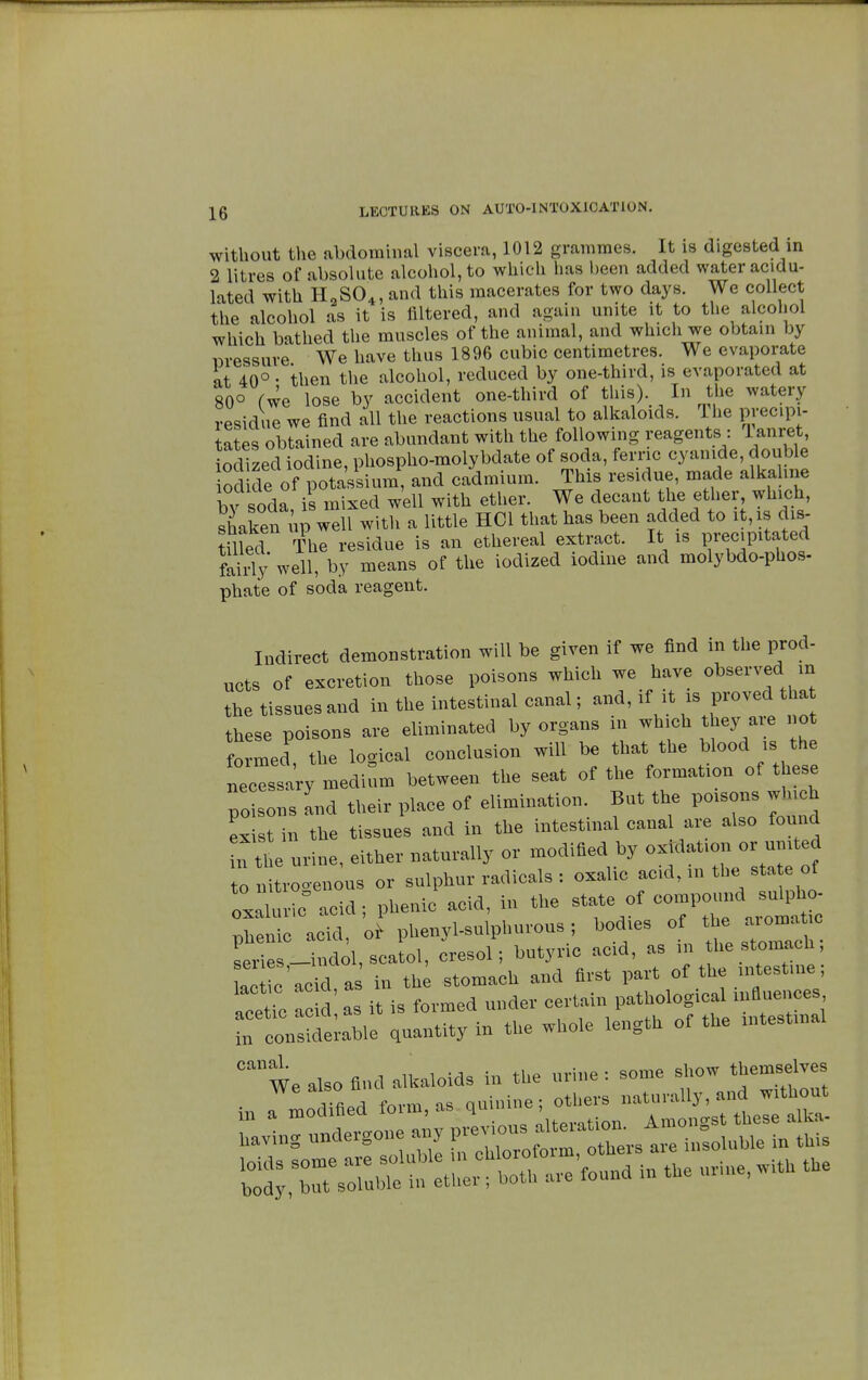 without the abdominal viscera, 1012 grammes. It is digested in 2 litres of absolute alcohol, to which has been added water acidu- lated with H2S04, and this macerates for two days. We collect the alcohol as it is filtered, and again unite it to the alcohol which bathed the muscles of the animal, and which we obtain by pressure We have thus 1896 cubic centimetres. We evaporate at 40° • then the alcohol, reduced by one-third, is evaporated at 80° fwe lose by accident one-third of this). In the watery residue we find all the reactions usual to alkaloids. The Precipi- tates obtained are abundant with the following reagents : 1 anret, iodized iodine, phospho-molybdate of soda, feme cyanide, double iodide of potassium, and cadmium. This residue, made alkaline bv soda is mixed well with ether. We decant the ether which, shaken up well with a little HC1 that has been added to it, is dis- tilled The residue is an ethereal extract. It is precipitated fairly' well, by means of the iodized iodine and molybdo-phos- phate of soda reagent. Indirect demonstration will be given if we find in the prod- ucts of excretion those poisons which we have observed in the tissues and in the intestinal canal ; and, if it is proved that these poisons are eliminated by organs in which they are no formed the logical conclusion will be that the blood is the w medium between the seat of the formation of these PC sons and their place of elimination. But the poisons winch exist in the tissues and in the intestinal canal are also found n the urine, either naturally or modified by oxidation or united o nitrogenous or sulphur radicals : oxalic acid, in the sta e of oxaluricT acid; phenic acid, in the state of ^^J^ phenic acid, of phenyl-sulphurous ; bodies of the aromatic sPels -indol, sell, cresol ; butyric acid, as in he stomach; ac ic acid a in th stomach and first part of the intestine ; acetic ac d I it is formed under certain pathological influences  consideiable quantity in the whole length of the intestinal C£U We also find alkaloids in the urine : some show themselves in ^Sed form, as ^^^^^ baving undergone any *—^oZs ™ ^soluble in this ^rsXbÏ^tC; both are'found in the urine, with the