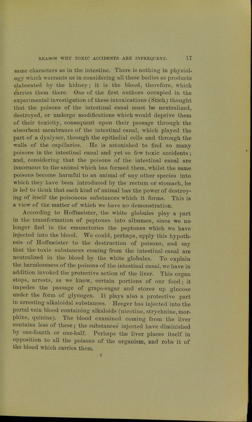 same characters as in the intestine. There is nothing in physiol- ogy which warrants us in considering all these bodies as products elaborated by the kidney ; it is the blood, therefore, which carries them there. One of the first authors occupied in the experimental investigation of these intoxications (Stich) thought that the poisons of the intestinal canal must be neutralized, destined, or undergo modifications which would deprive them of their toxicity, consequent upon their passage through the absorbent membranes of the intestinal canal, which played the part of a dyalyser, through the epithelial cells and through the walls of the capillaries. He is astonished to find so many poisons in the intestinal canal and yet so few toxic accidents ; and, considering that the poisons of the intestinal canal are innocuous to the animal which has formed them, whilst the same poisons become harmful to an animal of any other species into which they have been introduced by the rectum or stomach, he is led to think that each kind of animal has the power of destroy- ing of itself the poisonous substances which it forms. This is a view of the matter of which we have no demonstration. According to Hoffmeister, the white globules play a part in the transformation of peptones into albumen, since we no longer find in the emunctories the peptones which we have injected into the blood. We could, perhaps, apply this hypoth- esis of Hoffmeister to the destruction of poisons, and say that the toxic substances coming from the intestinal canal are neutralized in the blood by the white globules. To explain the harmlessness of the poisons of the intestinal canal, we have in addition invoked the protective action of the liver. This oroan stops, arrests, as we know, certain portions of our food; it impedes the passage of grape-sugar and stores up glucose under the form of glycogen. It plays also a protective part in arresting alkaloidal substances. Heeger has injected into the portal vein blood containing alkaloids (nicotine, strychnine, mor- phine, quinine). The blood examined coming from the liver contains less of these; the substances injected have diminished by one-fourth or one-half. Perhaps the liver places itself in opposition to all the poisons of the organism, and robs it of the blood which carries them. 2