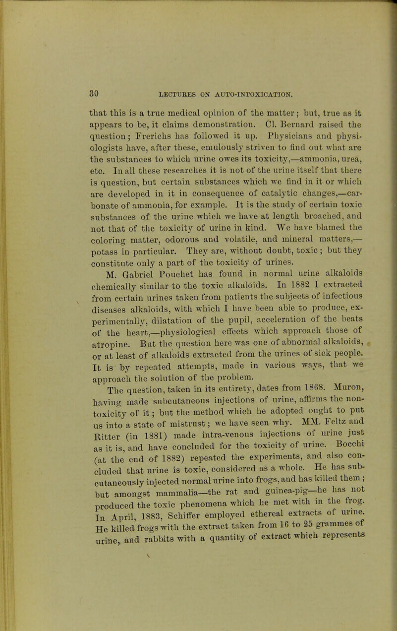 that this is a true medical opinion of the matter ; but, true as it appears to be, it claims demonstration. CI. Bernard raised the question ; Frerichs has followed it up. Physicians and physi- ologists have, after these, emulously striven to find out what are the substances to which urine owes its toxicity,—ammonia, urea, etc. In all these researches it is not of the urine itself that there is question, but certain substances which we find in it or which are developed in it in consequence of catalytic changes,—car- bonate of ammonia, for example. It is the study of certain toxic substances of the urine which we have at length broached, and not that of the toxicity of urine in kind. We have blamed the coloring matter, odorous and volatile, and mineral matters,— potass in particular. They are, without doubt, toxic ; but they constitute only a part of the toxicity of urines. M. Gabriel Pouchet has found in normal urine alkaloids chemically similar to the toxic alkaloids. In 1882 I extracted from certain urines taken from patients the subjects of infectious diseases alkaloids, with which I have been able to produce, ex- perimentally, dilatation of the pupil, acceleration of the beats of the heart,—physiological effects which approach those of atropine. But the question here was one of abnormal alkaloids, or at least of alkaloids extracted from the urines of sick people. It is' by repeated attempts, made in various ways, that we approach the solution of the problem. The question, taken in its entirety, dates from 1868. Muron, having made subcutaneous injections of urine, affirms the non- toxicity of it ; but the method which he adopted ought to put us into a state of mistrust ; we have seen why. MM. Feltz and Ritter (in 1881) made intra-venous injections of urine just as it is, and have concluded for the toxicity of urine. Bocchi (at the end of 1882) repeated the experiments, and also con- eluded that urine is toxic, considered as a whole. He has sub- cutaneously injected normal urine into frogs, and has killed them ; but amongst mammalia—the rat and guinea-pig—he has not produced the toxic phenomena which he met with in the frog. In April, 1883, Schiffer employed ethereal extracts of urine. He killed frogs with the extract taken from 16 to 25 grammes of urine, and rabbits with a quantity of extract which represents