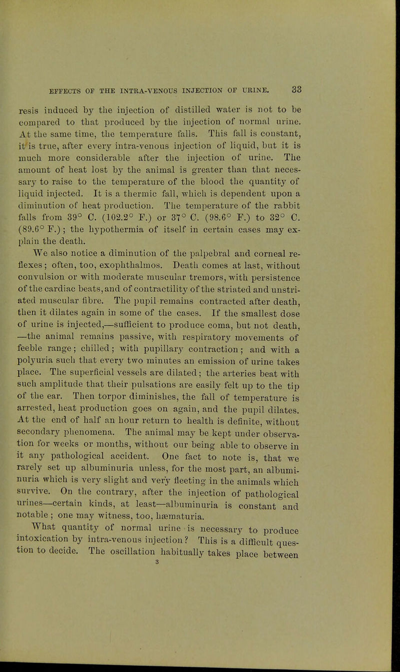 resis induced by the injection of distilled water is not to be compared to that produced by the injection of normal urine. At the same time, the temperature falls. This fall is constant, it is true, after every intra-venous injection of liquid, but it is much more considerable after the injection of urine. The amount of heat lost by the animal is greater than that neces- saiy to raise to the temperature of the blood the quantity of liquid injected. It is a thermic fall, which is dependent upon a diminution of heat production. The temperature of the rabbit falls from 39° C. (102.2° F.) or 37° C. (98.6° F.) to 32° C. (89.6° F.) ; the hypothermia of itself in certain cases may ex- plain the death. We also notice a diminution of the palpebral and corneal re- flexes ; often, too, exophthalmos. Death comes at last, without convulsion or with moderate muscular tremors, with persistence of the cardiac beats, and of contractility of the striated and unstri- ated muscular fibre. The pupil remains contracted after death, then it dilates again in some of the cases. If the smallest dose of urine is injected,—sufficient to produce coma, but not death, —the animal remains passive, with respiratory movements of feeble range ; chilled ; with pupillary contraction ; and with a polyuria such that every two minutes an emission of urine takes place. The superficial vessels are dilated ; the arteries beat with such amplitude that their pulsations are easily felt up to the tip of the ear. Then torpor diminishes, the fall of temperature is arrested, heat production goes on again, and the pupil dilates. At the end of half an hour return to health is definite, without secondary phenomena. The animal may be kept under observa- tion for weeks or months, without our being able to observe in it any pathological accident. One fact to note is, that we rarely set up albuminuria unless, for the most part, an albumi- nuria which is very slight and very fleeting in the animals which survive. On the contrary, after the injection of pathological urines—certain kinds, at least—albuminuria is constant and notable ; one may witness, too, hœmaturia. What quantity of normal urine is necessary to produce intoxication by intra-venous injection ? This is a difficult ques- tion to decide. The oscillation habitually takes place between 3
