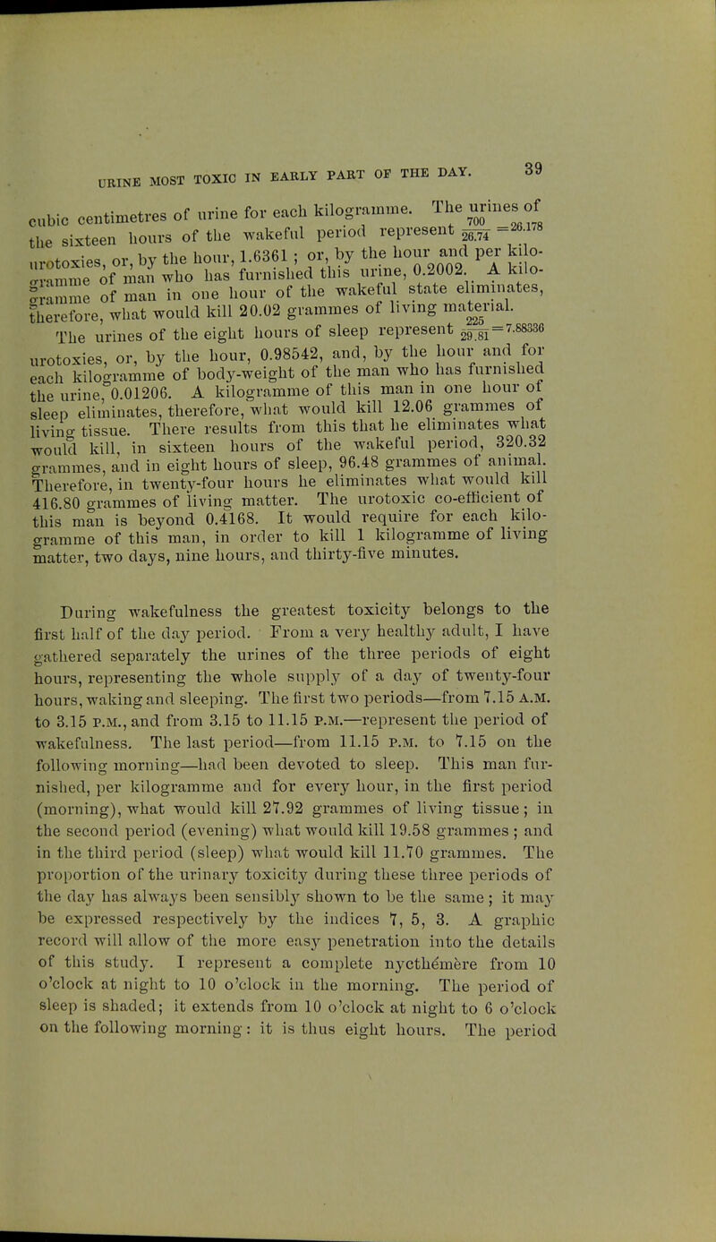 URINE MOST TOXIC IN EARLY PART OF THE DAY. cubic centimetres of urine for each kilogramme. The urines of the sixteen hours of the wakeful period represent ^ =26178 nvotoxies or by the hour, 1.6361 ; or, by the hour and per kilo- llTiSwho has'furnished this urine, 0.2002 A kilo- or m e of man in one hour of the wakeful state eliminates, therefore, what would kill 20.02 grammes of living material The urines of the eight hours of sleep represent M = 7.88336 urotoxies, or, by the hour, 0.98542, and, by the hour and for each kilogramme of body-weight of the man who has furnished the urine°0 01206. A kilogramme of this man in one hour of sleep eliminates, therefore, what would kill 12.06 grammes of living tissue. There results from this that he eliminates what would kill, in sixteen hours of the wakeful period, 320.32 grammes, and in eight hours of sleep, 96.48 grammes of animal. Therefore, in twenty-four hours he eliminates what would kill 416.80 grammes of living matter. The urotoxic co-efficient of this man is beyond 0.4168. It would require for each kilo- gramme of this man, in order to kill 1 kilogramme of living matter, two days, nine hours, and thirty-five minutes. During wakefulness the greatest toxicity belongs to the first half of the day period. From a very healthy adult, I have gathered separately the urines of the three periods of eight hours, representing the whole supply of a clay of twenty-four hours, waking and sleeping. The first two periods—from 7.15 A.M. to 3.15 p.m., and from 3.15 to 11.15 p.m.—represent the period of wakefulness. The last period—from 11.15 p.m. to 7.15 on the following morning—had been devoted to sleep. This man fur- nished, per kilogramme and for every hour, in the first period (morning), what would kill 27.92 grammes of living tissue; in the second period (evening) what would kill 19.58 grammes ; and in the third period (sleep) what would kill 11.70 grammes. The proportion of the urinary toxicity during these three periods of the day has always been sensibly shown to be the same ; it may be expressed respectively by the indices 7, 5, 3. A graphic record will allow of the more easy penetration into the details of this study. I represent a complete nycthémère from 10 o'clock at night to 10 o'clock in the morning. The period of sleep is shaded; it extends from 10 o'clock at night to 6 o'clock on the following morning : it is thus eight hours. The period