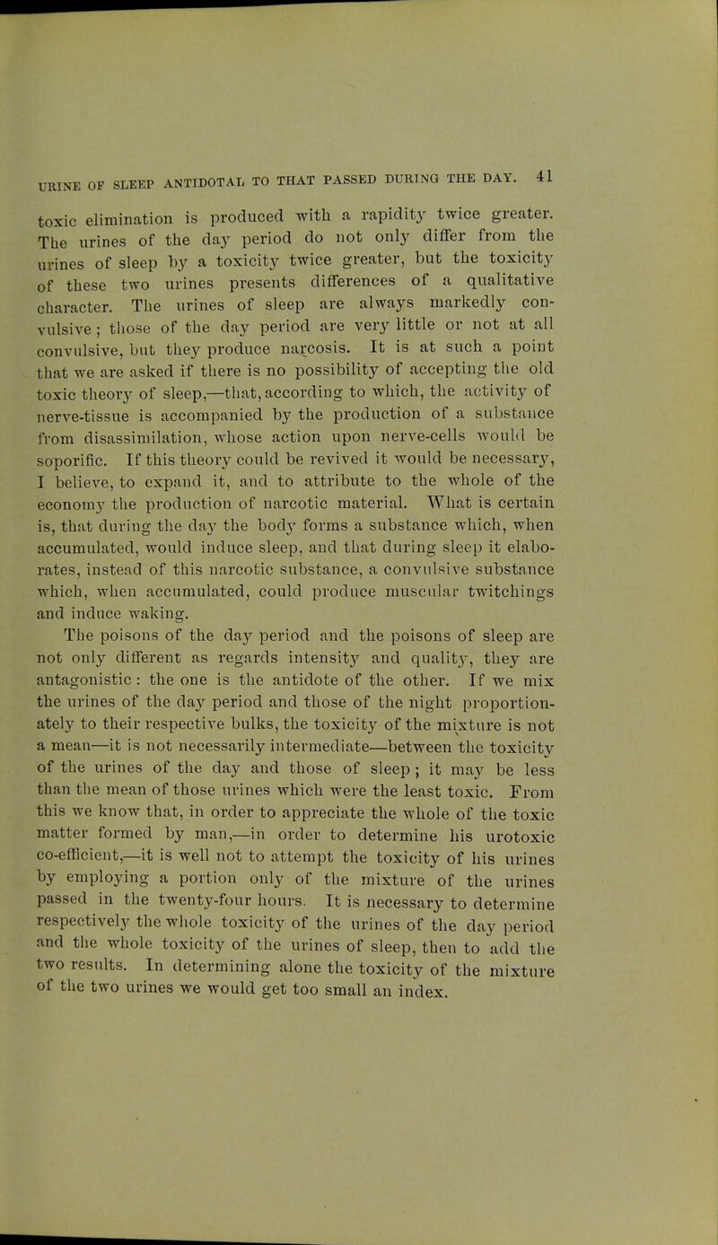 toxic elimination is produced with a rapidity twice greater. The urines of the day period do not only differ from the urines of sleep by a toxicity twice greater, but the toxicity of these two urines presents differences of a qualitative character. The urines of sleep are always markedly con- vulsive ; those of the day period are very little or not at all convulsive, but they produce narcosis. It is at such a point that we are asked if there is no possibility of accepting the old toxic theory of sleep,—that, according to which, the activity of nerve-tissue is accompanied by the production of a substance from disassimilation, whose action upon nerve-cells would be soporific. If this theory could be revived it would be necessary, I believe, to expand it, and to attribute to the whole of the economy the production of narcotic material. What is certain is, that during the day the body forms a substance which, when accumulated, would induce sleep, and that during sleep it elabo- rates, instead of this narcotic substance, a convulsive substance which, when accumulated, could produce muscular twitchings and induce waking. The poisons of the da)' period and the poisons of sleep are not only different as regards intensity and quality, they are antagonistic: the one is the antidote of the other. If we mix the urines of the day period and those of the night proportion- ately to their respective bulks, the toxicity of the mixture is not a mean—it is not necessarily intermediate—between the toxicitv of the urines of the day and those of sleep ; it may be less than the mean of those urines which were the least toxic. From this we know that, in order to appreciate the whole of the toxic matter formed by man,—in order to determine his urotoxic co-efficient,—it is well not to attempt the toxicity of his urines by employing a portion only of the mixture of the urines passed in the twenty-four hours. It is necessary to determine respectively the whole toxicity of the urines of the day period and the whole toxicity of the urines of sleep, then to add the two results. In determining alone the toxicity of the mixture of the two urines we would get too small an index.