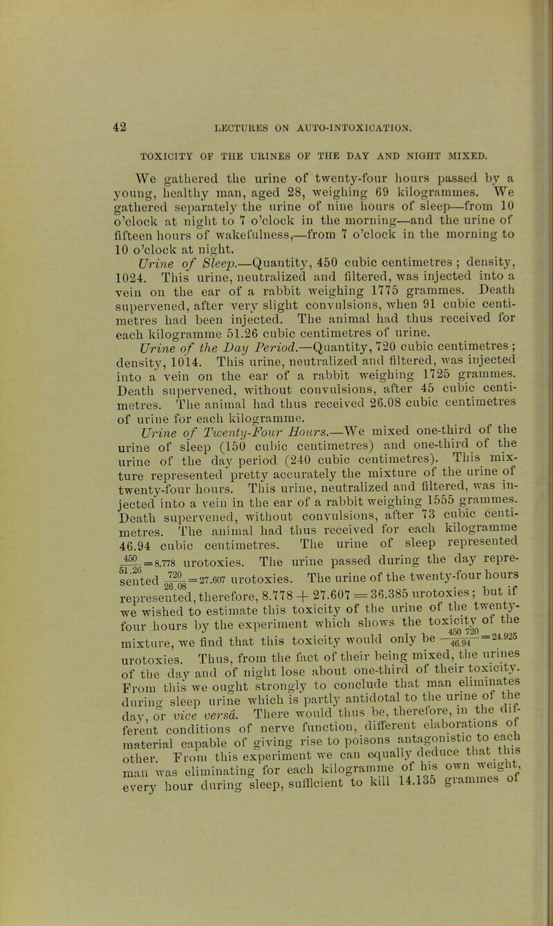 TOXICITY OF THE URINES OF THE DAY AND NIGHT MIXED. We gathered the urine of twenty-four hours passed by a young, healthy man, aged 28, weighing 69 kilogrammes. We gathered separately the urine of nine hours of sleep—from 10 o'clock at night to 7 o'clock in the morning—and the urine of fifteen hours of wakefulness,—from 7 o'clock in the morning to 10 o'clock at night. Urine of Sleep.—Quantity, 450 cubic centimetres ; density, 1024. This urine, neutralized and filtered, was injected into a vein on the ear of a rabbit weighing 1775 grammes. Death supervened, after very slight convulsions, when 91 cubic centi- metres had been injected. The animal had thus received for each kilogramme 51.26 cubic centimetres of urine. Urine of the Day Period— Quantity, 720 cubic centimetres ; density, 1014. This urine, neutralized and filtered, was injected into a vein on the ear of a rabbit weighing 1725 grammes. Death supervened, without convulsions, after 45 cubic centi- metres. The animal had thus received 26.08 cubic centimetres of urine for each kilogramme. Urine of Twenty-Four Hours.—We mixed one-third of the urine of sleep (150 cubic centimetres) and one-third of the urine of the day period (240 cubic centimetres). This_ mix- ture represented pretty accurately the mixture of the urine of twenty-four hours. This urine, neutralized and filtered, was in- jected into a vein in the ear of a rabbit weighing 1555 grammes. Death supervened, without convulsions, after 73 cubic centi- metres. The animal had thus received for each kilogramme 46.94 cubic centimetres. The urine of sleep represented =8.778 urotoxies. The urine passed during the day repre- sented 2FSâ=27.607 urotoxies. The urine of the twenty-four hours represented, therefore, 8.778 + 27.607 = 36.385 urotoxies ; but if we wished to estimate this toxicity of the urine of the twenty- four hours by the experiment which shows the toxicity ot the mixture, we find that this toxicity would only be -^T^24-925 urotoxies. Thus, from the fact of their being mixed, the urines of the day and of night lose about one-third of their toxicity. From this we ought strongly to conclude that man eliminates clurino- sleep urine which is partly antidotal to the urine of the daV, or vice versa. There would thus be, therefore, m the dif- ferent conditions of nerve function, different elaborations ot material capable of giving rise to poisons ^^^J*?^* other From this experiment we can equally deduce that this man was eliminating for each kilogramme of his own weight very hour during sleep, sufficient to kill 14.135 grammes of
