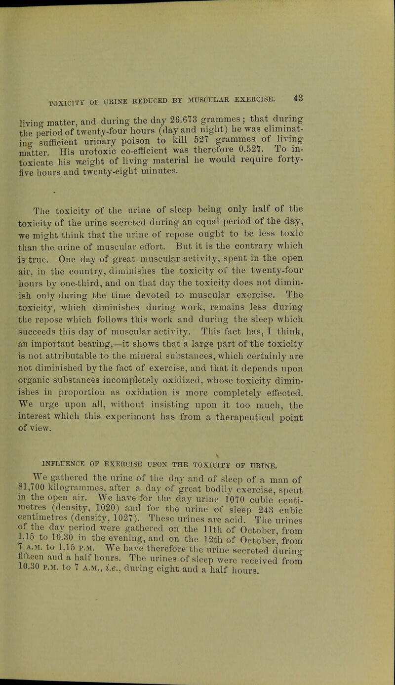 TOXICITY OF URINE REDUCED BY MUSCULAR EXERCISE. living matter, and during the day 26.613 grammes ; that during the period of twenty-four hours (day and night) he was eliminat- ing sufficient urinary poison to kill 527 grammes of living matter. His urotoxic co-efficient was therefore 0.527. To in- toxicate his weight of living material he would require forty- five hours and twenty-eight minutes. The toxicity of the urine of sleep being only half of the toxicity of the urine secreted during an equal period of the day, we might think that the urine of repose ought to be less toxic than the urine of muscular effort. But it is the contrary which is true. One day of great muscular activity, spent in the open air, in the country, diminishes the toxicity of the twenty-four hours by one-third, and on that day the toxicity does not dimin- ish only during the time devoted to muscular exercise. The toxicity, which diminishes during work, remains less during tue repose which follows this work and during the sleep which succeeds this day of muscular activity. This fact has, I think, an important bearing,—it shows that a large part of the toxicity is not attributable to the mineral substances, which certainly are not diminished by the fact of exercise, and that it depends upon organic substances incompletely oxidized, whose toxicity dimin- ishes in proportion as oxidation is more completely effected. We urge upon all, without insisting upon it too much, the interest which this experiment has from a therapeutical point of view. INFLUENCE OF EXERCISE UPON THE TOXICITY OF URINE. We gathered the urine of the day and of sleep of a man of 81,700 kilogrammes, after a day of great bodily exercise, spent in the open air. We have for the day urine 1070 cubic centi- metres (density, 1020) and for the urine of sleep 243 cubic centimetres (density, 1027). These urines are acid. The urines of the day period were gathered on the 11th of October, from 1.15 to 10.30 in the evening, and on the 12th of October, from 7 a.m. to 1.15 p.m. We have therefore the urine secreted durino- fifteen and a half hours. The urines of sleep were received from