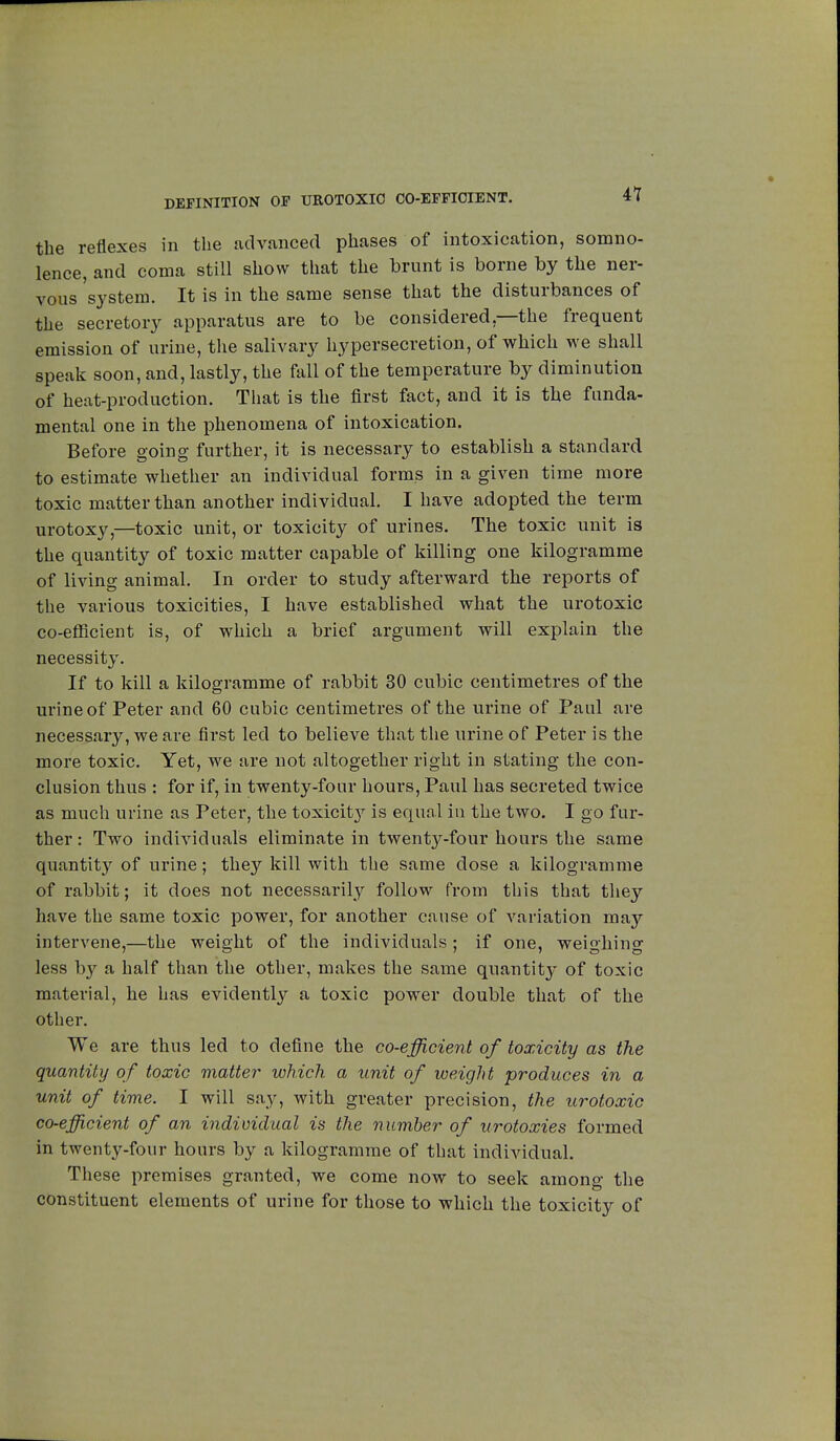 DEFINITION OP UROTOXIC CO-EFFICIENT. the reflexes in the advanced phases of intoxication, somno- lence, and coma still show that the brunt is borne by the ner- vous 'system. It is in the same sense that the disturbances of the secretory apparatus are to be considered—the frequent emission of urine, the salivary hypersecretion, of which we shall speak soon, and, lastly, the fall of the temperature by diminution of heat-production. That is the first fact, and it is the funda- mental one in the phenomena of intoxication. Before going further, it is necessary to establish a standard to estimate whether an individual forms in a given time more toxic matter than another individual. I have adopted the term urotoxy,—toxic unit, or toxicity of urines. The toxic unit is the quantity of toxic matter capable of killing one kilogramme of living animal. In order to study afterward the reports of the various toxicities, I have established what the urotoxic co-efficient is, of which a brief argument will explain the necessity. If to kill a kilogramme of rabbit 30 cubic centimetres of the urine of Peter and 60 cubic centimetres of the urine of Paul are necessary, we are first led to believe that the urine of Peter is the more toxic. Yet, we are not altogether right in stating the con- clusion thus : for if, in twenty-four hours, Paul has secreted twice as much urine as Peter, the toxicity is equal in the two. I go fur- ther : Two individuals eliminate in twenty-four hours the same quantity of urine ; they kill with the same dose a kilogramme of rabbit; it does not necessarily follow from this that they have the same toxic power, for another cause of variation may intervene,—the weight of the individuals ; if one, weighing less by a half than the other, makes the same quantity of toxic material, he has evidently a toxic power double that of the other. We are thus led to define the co-efficient of toxicity as the quantity of toxic matter which a unit of weight produces in a unit of time. I will say, with greater precision, the urotoxic co-efficient of an individual is the number of urotoxies formed in twenty-four hours by a kilogramme of that individual. These premises granted, we come now to seek among the constituent elements of urine for those to which the toxicity of