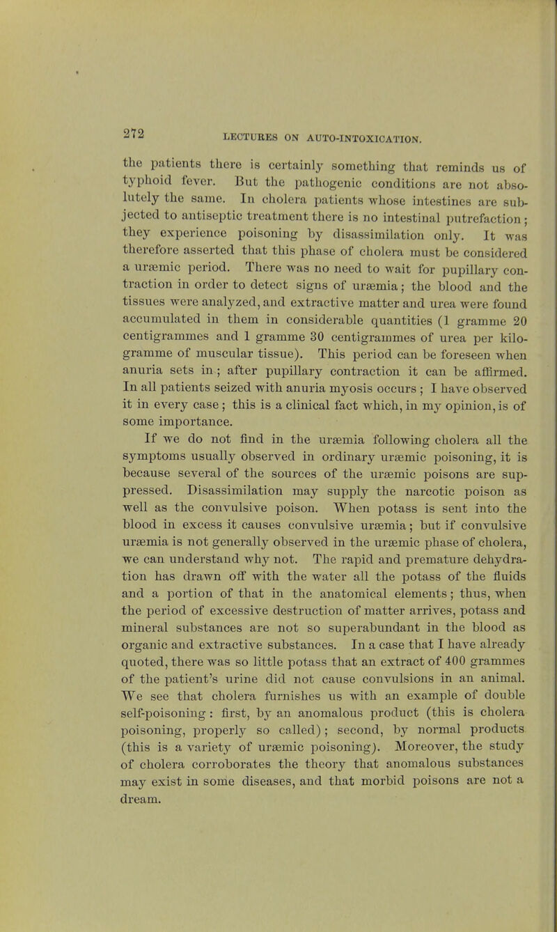 212 the patients there is certainly something that reminds us of typhoid fever. But the pathogenic conditions are not abso- lutely the same. In cholera patients whose intestines are sub- jected to antiseptic treatment there is no intestinal putrefaction ; they experience poisoning by disassimilation only. It was therefore asserted that this phase of cholera must be considered a ursemic period. There was no need to wait for pupillary con- traction in order to detect signs of uraemia ; the blood and the tissues were analyzed, and extractive matter and urea were found accumulated in them in considerable quantities (1 gramme 20 centigrammes and 1 gramme 30 centigrammes of urea per kilo- gramme of muscular tissue). This period can be foreseen when anuria sets in ; after pupillary contraction it can be affirmed. In all patients seized with anuria myosis occurs ; I have observed it in every case ; this is a clinical fact which, in my opinion, is of some importance. If we do not find in the uraemia following cholera all the symptoms usually observed in ordinary uraemic poisoning, it is because several of the sources of the uraemic poisons are sup- pressed. Disassimilation may supply the narcotic poison as well as the convulsive poison. When potass is sent into the blood in excess it causes eonvulsive uraemia ; but if convulsive uraemia is not generally observed in the uraemic phase of cholera, we can understand why not. The rapid and premature dehydra- tion has drawn ofl with the water all the potass of the fluids and a portion of that in the anatomical elements ; thus, when the period of excessive destruction of matter arrives, potass and mineral substances are not so superabundant in the blood as organic and extractive substances. In a case that I have already quoted, there was so little potass that an extract of 400 grammes of the patient's urine did not cause convulsions in an animal. We see that cholera furnishes us with an example of double self-poisoning : first, by an anomalous product (this is cholera poisoning, properly so called) ; second, by normal products (this is a variet}^ of uraemic poisoning). Moreover, the study of cholera corroborates the theory that anomalous substances may exist in some diseases, and that morbid poisons are not a dream.