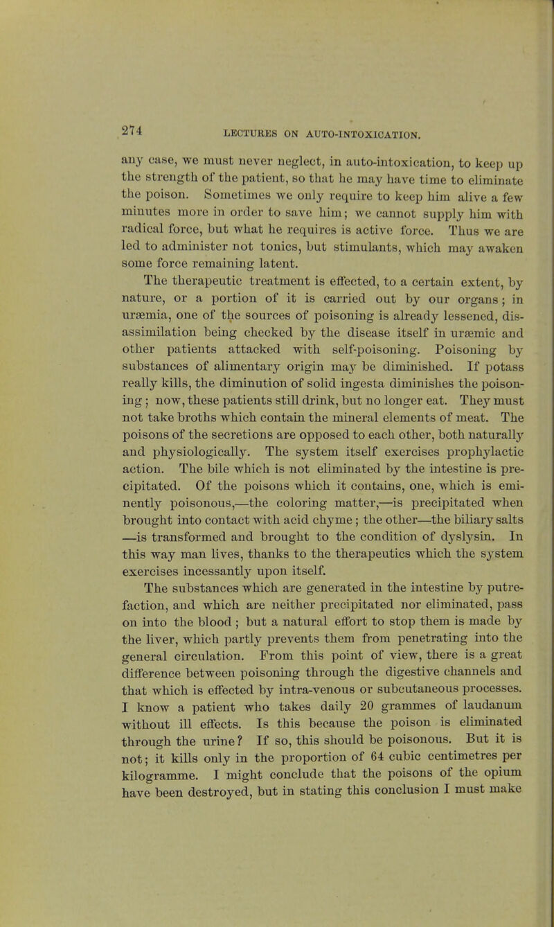 any case, we must never neglect, in auto-intoxication, to keep up the st rength of the patient, so that he may have time to eliminate the poison. Sometimes we only require to keep him alive a few minutes more in order to save him ; we cannot supply him with radical force, but what he requires is active force. Thus we are led to administer not tonics, but stimulants, which may awaken some force remaining latent. The therapeutic treatment is effected, to a certain extent, by nature, or a portion of it is carried out by our organs ; in uraemia, one of the sources of poisoning is already lessened, dis- assimilation being checked by the disease itself in ursemic and other patients attacked with self-poisoning. Poisoning by substances of alimentary origin may be diminished. If potass really kills, the diminution of solid ingesta diminishes the poison- ing ; now, these patients still drink, but no longer eat. They must not take broths which contain the mineral elements of meat. The poisons of the secretions are opposed to each other, both naturally and physiologically. The system itself exercises prophylactic action. The bile which is not eliminated by the intestine is pre- cipitated. Of the poisons which it contains, one, which is emi- nently poisonous,—the coloring matter,—is precipitated when brought into contact with acid chyme ; the other—the biliary salts —is transformed and brought to the condition of dyslysin. In this way man lives, thanks to the therapeutics which the system exercises incessantly upon itself. The substances which are generated in the intestine by putre- faction, and which are neither precipitated nor eliminated, pass on into the blood ; but a natural effort to stop them is made by the liver, which partly prevents them from penetrating into the general circulation. From this point of view, there is a great difference between poisoning through the digestive channels and that which is effected by intra-venous or subcutaneous processes. I know a patient who takes daily 20 grammes of laudanum without ill effects. Is this because the poison is eliminated through the urine ? If so, this should be poisonous. But it is not ; it kills only in the proportion of 64 cubic centimetres per kilogramme. I might conclude that the poisons of the opium have been destroyed, but in stating this conclusion I must make