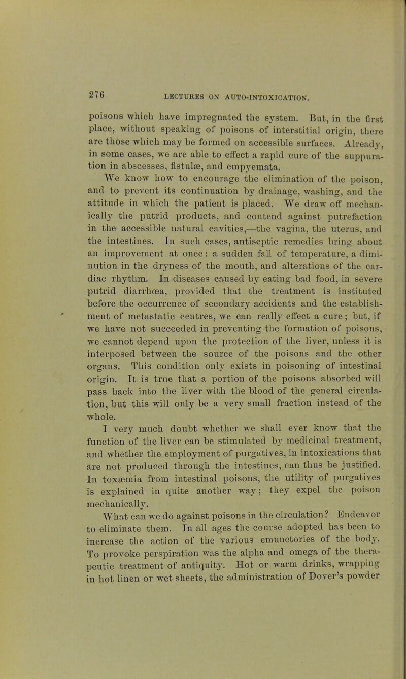 poisons which have impregnated the system. But, in the first place, without speaking of poisons of interstitial origin, there are those which may be formed on accessible surfaces. Already, in some cases, we are able to effect a rapid cure of the suppura- tion in abscesses, fistulœ, and empyemata. We know how to encourage the elimination of the poison, and to prevent its continuation by drainage, washing, and the attitude in which the patient is placed. We draw off mechan- ically the putrid products, and contend against putrefaction in the accessible natural cavities,—the vagina, the uterus, and the intestines. In such cases, antiseptic remedies bring about an improvement at once : a sudden fall of temperature, a dimi- nution in the dryness of the mouth, and alterations of the car- diac rhythm. In diseases caused by eating bad food, in severe putrid diarrhoea, provided that the treatment is instituted before the occurrence of secondaiy accidents and the establish- ment of metastatic centres, we can really effect a cure ; but, if we have not succeeded in preventing the formation of poisons, we cannot depend upon the protection of the liver, unless it is interposed between the source of the poisons and the other organs. This condition only exists in poisoning of intestinal origin. It is true that a portion of the poisons absorbed will pass back into the liver with the blood of the general circula- tion, but this will only be a very small fraction instead of the whole. I very much doubt whether we shall ever know that the function of the liver can be stimulated by medicinal treatment, and whether the employment of purgatives, in intoxications that are not produced through the intestines, can thus be justified. In toxaemia from intestinal poisons, the utility of purgatives is explained in quite another way; they expel the poison mechanically. What can we do against poisons in the circulation ? Endeavor to eliminate them. In all ages the course adopted has been to increase the action of the various emunctories of the body. To provoke perspiration was the alpha and omega of the thera- peutic treatment of antiquity. Hot or warm drinks, wrapping in hot linen or wet sheets, the administration of Dover's powder