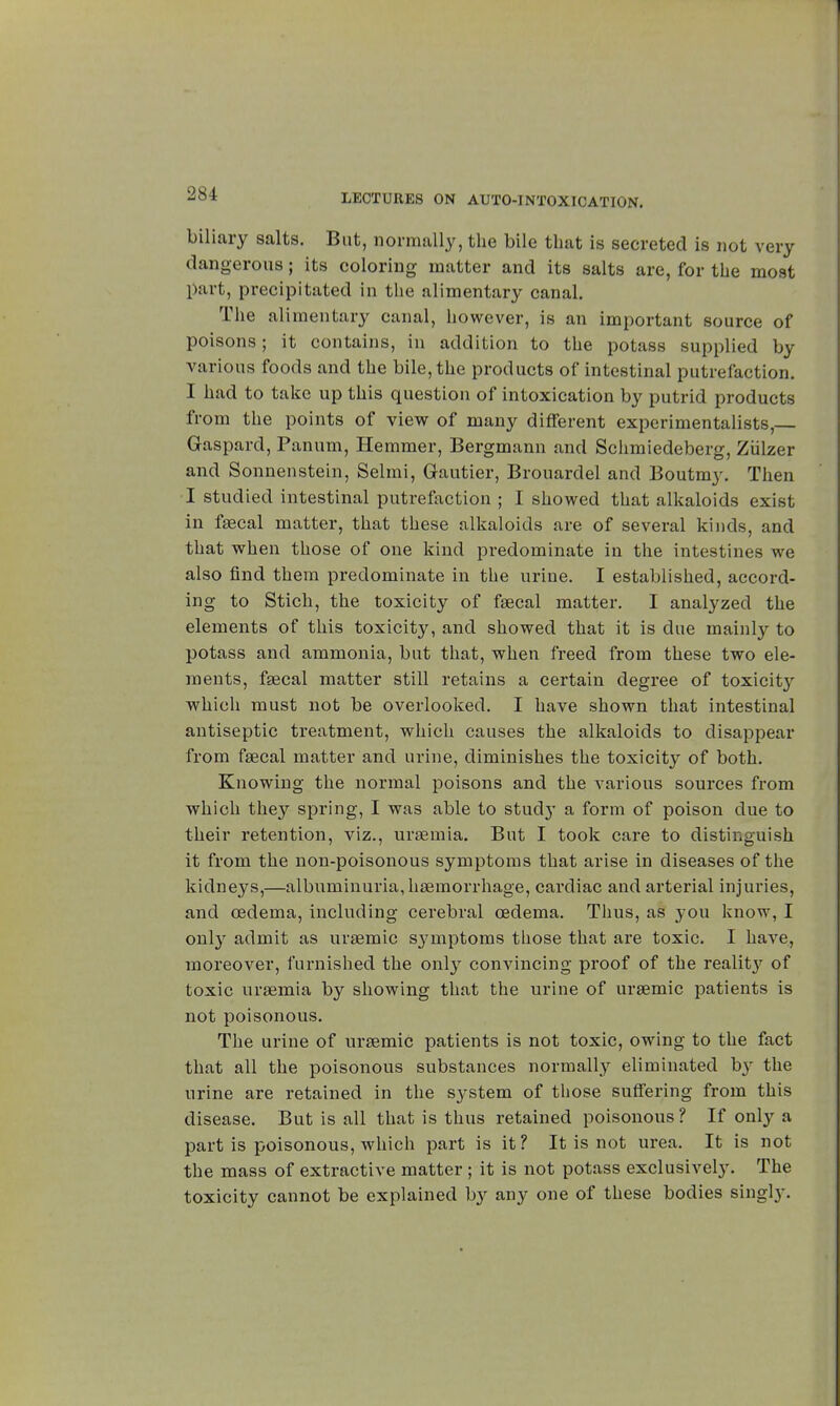 biliary salts. But, normally, the bile that is secreted is not very dangerous ; its coloring matter and its salts are, for the most part, precipitated in the alimentary canal. The alimentary canal, however, is an important source of poisons; it contains, in addition to the potass supplied by various foods and the bile, the products of intestinal putrefaction. I had to take up this question of intoxication by putrid products from the points of view of many different experimentalists, Gaspard, Panum, Hemmer, Bergmann and Schmiedeberg, Ziilzer and Sonnenstein, Selmi, Gautier, Brouardel and Boutmy. Then I studied intestinal putrefaction ; I showed that alkaloids exist in fecal matter, that these alkaloids are of several kinds, and that when those of one kind predominate in the intestines we also find them predominate in the urine. I established, accord- ing to Stich, the toxicity of faecal matter. I analyzed the elements of this toxicity, and showed that it is due mainly to potass and ammonia, but that, when freed from these two ele- ments, fgecal matter still retains a certain degree of toxicity which must not be overlooked. I have shown that intestinal antiseptic treatment, which causes the alkaloids to disappear from faecal matter and urine, diminishes the toxicity of both. Knowing the normal poisons and the various sources from which they spring, I was able to study a form of poison due to their retention, viz., uraemia. But I took care to distinguish it from the non-poisonous symptoms that arise in diseases of the kidneys,—albuminuria, haemorrhage, cardiac and arterial injuries, and oedema, including cerebral oedema. Thus, as you know, I only admit as uraemic symptoms those that are toxic. I have, moreover, furnished the only convincing proof of the reality of toxic uraemia by showing that the urine of uraemic patients is not poisonous. The urine of uraemic patients is not toxic, owing to the fact that all the poisonous substances normally eliminated by the urine are retained in the system of those suffering from this disease. But is all that is thus retained poisonous ? If only a part is poisonous, which part is it ? It is not urea. It is not the mass of extractive matter ; it is not potass exclusively. The toxicity cannot be explained by any one of these bodies singly.