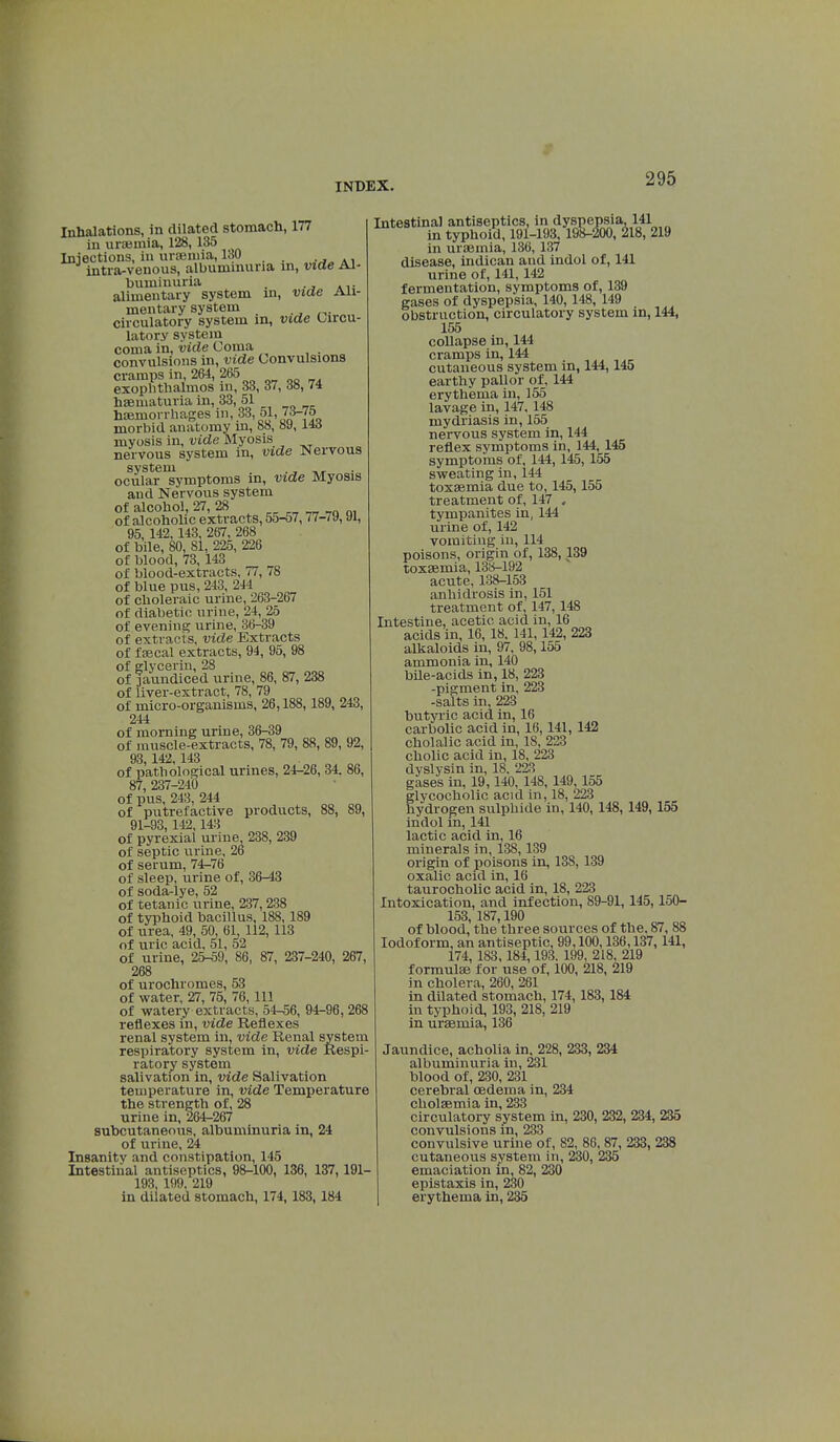 Inhalations, in dilated stomach, 177 in uraemia, 128,135 Injections, in uraemia, 130 intra-venous, albuminuria in, vide Al- buminuria . alimentary system in, vide Ali- mentary system circulatory system m, vide Circu- latory system coma in, vide Coma . convulsions in, vide Convulsions cramps in, 264, 265 exophthalmos in, 33, 37, de, 74 haematuria in, 33, 51 haemorrhages in, 33, 51, 7*-7o morbid anatomy in, 88, 89, lid myosis in, vide Myosis nervous system in, vide Nervous system ., ,„ ocular symptoms in, vide Myosis and Nervous system of alcohol, 27, 28 of alcoholic extracts, 55-57,77w9,91, 95, 142,143, 267, 268 of bile, 80, 81, 225, 226 of blood, 73, 143 of blood-extracts, 77, 78 of blue pus, 243, 244 of choleraic urine, 263-267 of diabetic urine, 24, 25 of evening urine, 36-39 of extracts, vide Extracts of faecal extracts, 94, 95, 98 of glycerin, 28 of jaundiced urine, 86, 87, 238 of liver-extract, 78, 79 of micro-organisms, 26,188,189, 243, 244 of morning urine, 36-39 of muscle-extracts, 78, 79, 88, 89, 92, 93,142, 143 of pathological urines, 24-26, 34. 86, 87, 237-240 of pus, 243, 244 of putrefactive products, 88, 89, 91-93, 142,143 of pyrexial urine 238, 239 of septic urine, 26 of serum, 74-76 of sleep, urine of, 36-43 of soda-lye, 52 of tetanic urine, 237,238 of typhoid bacillus, 188, 189 of urea, 49, 50, 61, 112,113 of uric acid, 51, 52 of urine, 25-59, 86, 87, 237-240, 267, 268 of urochromes, 53 of water, 27, 75, 76, 111 of watery extracts, 54-56, 94-96, 268 reflexes in, vide Reflexes renal system in, vide Renal system respiratory system in, vide Respi- ratory system salivation in, vide Salivation temperature in, vide Temperature the strength of, 28 urine in, 264-267 subcutaneous, albuminuria in, 24 of urine, 24 Insanity and constipation, 145 Intestinal antiseptics, 98-100, 136, 137,191- 193. 199, 219 in dilated stomach, 174,183, 184 Intestinal antiseptics, in dyspepsia, 141 in typhoid, 191-193, 198-200, 218, 219 in uraemia, 136, 137 disease, indican aud indol of, 141 urine of, 141,142 fermentation, symptoms of, 139 gases of dyspepsia, 140,148, 149 obstruction, circulatory system in, 144, 155 collapse in, 144 cramps in, 144 . cutaneous system m, 144,145 earthy pallor of, 144 erythema in, 155 lavage in, 147, 148 mydriasis in, 155 nervous system in, 144 reflex symptoms in, 144, 145 symptoms of, 144,145, 155 sweating in, 144 toxaemia due to, 145,155 treatment of, 147 , tympanites in, 144 urine of, 142 vomiting in, 114 poisons, origin of, 138, 139 toxaemia, 138-192 acute, 138-153 anhidrosis in, 151 treatment of, 147, 148 Intestine, acetic acid in, 16 acids in, 16, 18. 141, 142, 223 alkaloids in, 97, 98,155 ammonia in, 140 bile-acids in, 18, 223 -pigment in, 223 -salts in, 223 butyric acid in, 16 carbolic acid in, 16,141, 142 cholalic acid in, 18, 223 cholic acid in, 18, 223 dyslysin in, 18. 223 gases in, 19,140, 148, 149,155 glycocholic acid in, 18, 223 hydrogen sulphide in, 140, 148,149,155 indol in, 141 lactic acid in, 16 minerals in, 138,139 origin of poisons in, 138, 139 oxalic acid in, 16 taurocholic acid in, 18, 223 Intoxication, and infection, 89-91,145,150- 153, 187,190 of blood, the three sources of the. 87, 88 Iodoform, an antiseptic, 99,100,136,137,141, 174, 183,184,193. 199, 218, 219 formula for use of, 100, 218, 219 in cholera, 260, 261 in dilated stomach, 174,183,184 in typhoid, 193, 218, 219 in uraemia, 136 Jaundice, acholia in, 228, 233, 234 albuminuria in, 231 blood of, 230, 231 cerebral oedema in, 234 cholaemia in, 233 circulatory system in, 230, 232, 234, 235 convulsions in, 233 convulsive urine of, 82, 86, 87, 233, 238 cutaneous system in, 230, 235 emaciation in, 82, 230 epistaxis in, 230 erythema in, 235