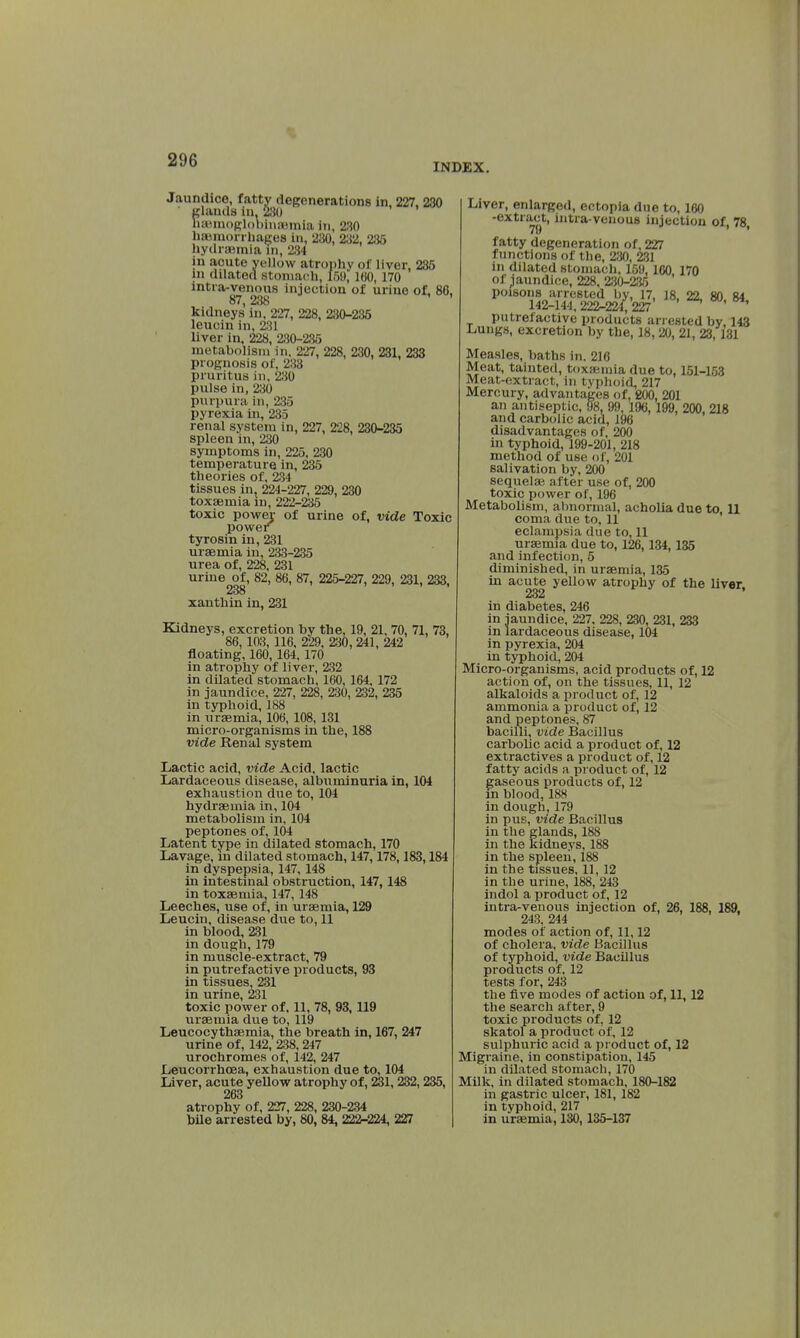 INDEX. Jaundice, fatty degenerations in, 227, 230 glands in, 230 liaiinogloliinaîinia in, 230 haemorrhages in, 230, 232, 235 hydraemia in, 284 in acute yellow atrophy of liver, 235 m dilated stomach, 159,100,170 intra-venous injection of urine of, 80, 87, 238 kidneys in, 227, 228, 230-235 leucin in, 28] liver in, 228, 230-235 metabolism in, 227, 228, 230, 231, 233 prognosis of, 233 pruritus in. 230 pulse in, 230 purpura in, 235 pyrexia in, 235 renal system in, 227, 228, 230-235 spleen in, 230 symptoms in, 225, 230 temperature in, 235 theories of, 234 tissues in, 224-227, 229, 230 toxaemia in, 222-235 toxic power of urine of, vide Toxic power tyrosin in, 231 uraemia in, 233-235 urea of, 228, 231 urine of, 82, 86, 87, 225-227, 229, 231, 233, 238 xanthin in, 231 Kidneys, excretion by the, 19, 21, 70, 71, 73, 86, 103, 116, 229, 230, 241, 242 floating, 160, 164.170 in atrophy of liver, 232 in dilated stomach, 160, 164. 172 in jaundice, 227, 228, 230, 232, 235 in typhoid, 188 in uraemia, 106, 108, 131 micro-organisms in the, 188 vide Renal system Lactic acid, vide Acid, lactic Lardaceous disease, albuminuria in, 104 exhaustion due to, 104 hydraemia in, 104 metabolism in, 104 peptones of, 104 Latent type in dilated stomach, 170 Lavage, m dilated stomach, 147,178,183,184 in dyspepsia, 147, 148 in intestinal obstruction, 147, 148 in toxaemia, 147, 148 Leeches, use of, in uraemia, 129 Leucin, disease due to, 11 in blood, 231 in dough, 179 in muscle-extract, 79 in putrefactive products, 93 in tissues, 231 in urine, 231 toxic power of. 11, 78, 93, 119 uraemia due to, 119 Leucocythaemia, the breath in, 167, 247 urine of, 142, 238, 247 urochromes of, 142, 247 Leucorrhcea, exhaustion due to, 104 Liver, acute yellow atrophy of, 231, 232, 235, 263 atrophy of, 227, 228, 230-234 bile arrested by, 80, 84, 222-224, 227 Liver, enlarged, ectopia due to, 160 -extract, intra-venous injection of, 78, fatty degeneration of, 227 functions of the, 230, 231 in dilated stomach. 159,160 170 of jaundice, 228, 230-235 poisons arrested by, 17, 18, 22, 80, 84 142-144,222-224,227 ' * putrefactive products arrested bv. 143 Lungs, excretion by the, 18, 20, 21, 23,131 Measles, baths in. 216 Meat, tainted, toxaemia due to, 151-153 Meat-extract, in typhoid, 217 Mercury, advantages of, BOO, 201 an antiseptic, 98, 99,196,199, 200, 218 and carbolic acid, 196 disadvantages of, 200 in typhoid, 199-201, 218 method of use of, 201 salivation by, 200 sequelae after use of, 200 toxic power of, 196 Metabolism, abnormal, acholia due to, 11 coma due to, 11 eclampsia due to, 11 uraemia due to, 126,134,135 and infection, 5 diminished, in uraemia, 135 in acute yellow atrophy of the liver, 232 in diabetes, 246 in jaundice, 227. 228, 230, 231, 233 in lardaceous disease, 104 in pyrexia, 204 in typhoid, 204 Micro-organisms, acid products of, 12 action of, on the tissues, 11, 12 alkaloids a product of, 12 ammonia a product of, 12 and peptones, 87 bacilli, vide Bacillus carbolic acid a product of, 12 extractives a product of, 12 fatty acids a product of, 12 gaseous products of, 12 in blood, 188 in dough, 179 in pus, vide Bacillus in the glands, 188 in the kidneys, 188 in the spleen, 188 in the tissues, 11, 12 in the urine, 188, 243 indol a product of, 12 intra-venous injection of, 26, 188, 189. 243,244 modes of action of, 11,12 of cholera, vide Bacillus of typhoid, vide Bacillus products of, 12 tests for, 243 the five modes of action of, 11,12 the search after, 9 toxic products of, 12 skatol a product of, 12 sulphuric acid a product of, 12 Migraine, in constipation, 145 in dilated stomach, 170 Milk, in dilated stomach, 180-182 in gastric ulcer, 181, 182 in typhoid, 217 in uraemia, 130,135-137