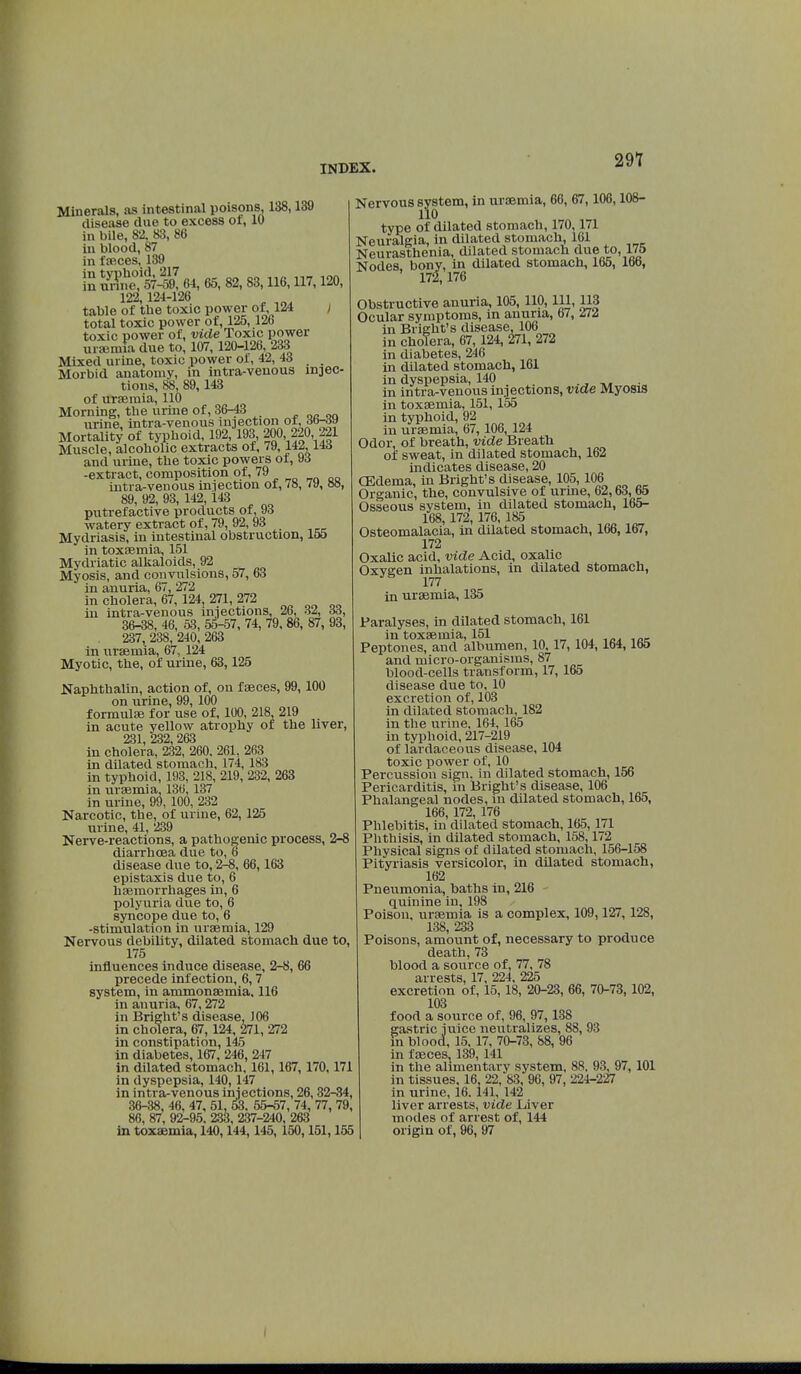 291 Minerals, as intestinal poisons, 138,139 disease due to excess of, 10 in bile, 82, 83, 86 in blood, 87 in faeces, 139 IS Sfi?feS 64, 65, 82, 83,116,117,120, 122,124-126 table of the toxic power of, 124 total toxic power of, 126,126 toxic power of, vide Toxic power urasmia due to, 107, 120-126, 233 Mixed urine, toxic power of, 42, 43 . Morbid anatomy, in intra-venous injec- tions, 88, 89, 143 of uraemia, 110 Morning, the urine of, 36-43 urine, intra-venous injection of, Mortality of typhoid, 192, 193, 200 220 221 Muscle, alcoholic extracts of, 79,142,143 and urine, the toxic powers ot, 93 -extract, composition of, 79 intra-venous injection of, 78, 79, 8», 89, 92, 93, 142,143 putrefactive products of, 93 watery extract of, 79, 92, 93 Mydriasis, in intestinal obstruction, 155 in toxaemia, 151 Mydriatic alkaloids, 92 Myosis, and convulsions, 57, 63 in anuria, 67, 272 in cholera, 67,124, 271, 272 in intra-venous injections, 26, 32, 33, 36-38, 46, 53, 55-57, 74, 79, 86, 87, 93, 237, 238, 240, 263 in uraemia, 67, 124 Myotic, the, of urine, 63,125 Naphthalan, action of, on fasces, 99,100 on urine, 99, 100 formula} for use of, 100, 218, 219 in acute yellow atrophy of the liver, 231, 232, 263 in cholera, 232, 260. 261, 263 in dilated stomach, 174, 183 in typhoid, 193, 218, 219, 232, 263 in uraemia, 136, 137 in urine, 99, 100, 232 Narcotic, the, of urine, 62,125 urine, 41, 239 Nerve-reactions, a pathogenic process, 2-8 diarrhoea due to, 6 disease due to, 2-8, 66,163 epistaxis due to, 6 haemorrhages in, 6 polyuria due to, 6 syncope due to, 6 -stimulation in uraemia, 129 Nervous debility, dilated stomach due to, 175 influences induce disease, 2-8, 66 precede infection, 6,7 system, in ammonaemia, 116 in anuria, 67, 272 in Bright's disease, 106 in cholera, 67,124, 271, 272 in constipation, 145 in diabetes, 167, 246, 247 in dilated stomach, 161,167,170,171 in dyspepsia, 140, 147 in intra-venous injections, 26, 32-34, 36-38, 46, 47, 51. 53. 55-57, 74, 77, 79, 86, 87, 92-95. 233, 237-240, 263 in toxaemia, 140,144,145,150,151,155 Nervous system, in uraemia, 66, 67,106,108- 110 type of dilated stomach, 170,171 Neuralgia, in dilated stomach, 161 Neurasthenia, dilated stomach due to 175 Nodes bony, in dilated stomach, 165, lob, ' 172,176 Obstructive anuria, 105, 110, 111, 113 Ocular symptoms, in anuria, 67, Zl& in Blight's disease, 106 in choYera, 67,124, 271, 272 in diabetes, 246 in dilated stomach, 161 in dyspepsia, 140 . in intra-venous injections, vide MyosiS in toxaemia, 151,155 in typhoid, 92 in uraemia, 67,106, 124 Odor, of breath, vide Breath of sweat, in dilated stomach, 162 indicates disease, 20 Œdema, in Bright's disease, 105,106 Organic, the, convulsive of urine, 62,63,65 Osseous system, in dilated stomach, 165- 168,172,176,185 Osteomalacia, in dilated stomach, 166,167, 172 Oxalic acid, vide Acid, oxalic Oxygen inhalations, in dilated stomach, 177 in uraemia, 135 Paralyses, in dilated stomach, 161 in toxaemia, 151 Peptones, and albumen, 10,17,104,164,165 and micro-organisms, 87 blood-cells transform, 17, 165 disease due to, 10 excretion of, 103 in dilated stomach, 182 in the urine, 164, 165 in typhoid, 217-219 of lardaceous disease, 104 toxic power of, 10 Percussion sign, in dilated stomach, 156 Pericarditis, in Bright's disease, 106 Phalangeal nodes, in dilated stomach, 165, 166,172, 176 Phlebitis, in dilated stomach, 165,171 Phthisis, in dilated stomach, 158,172 Physical signs of dilated stomach, 156-158 Pityriasis versicolor, in dilated stomach, 162 Pneumonia, baths in, 216 quinine in, 198 Poison, uraemia is a complex, 109,127,128, 138 233 Poisons, amount of, necessary to produce death,73 blood a source of, 77, 78 arrests, 17, 224, 225 excretion of, 15,18, 20-23, 66, 70-73,102, 103 food a source of, 96, 97,138 gastric juice neutralizes, 88, 93 in blood, 15, 17, 70-73, 88, 96 in faeces, 139,141 in the alimentary system, 88. 93, 97,101 in tissues, 16, 22, 83, 96, 97, 224-227 in urine, 16. 141, 142 liver arrests, vide Liver modes of arrest of, 144 origin of, 96, 97 I