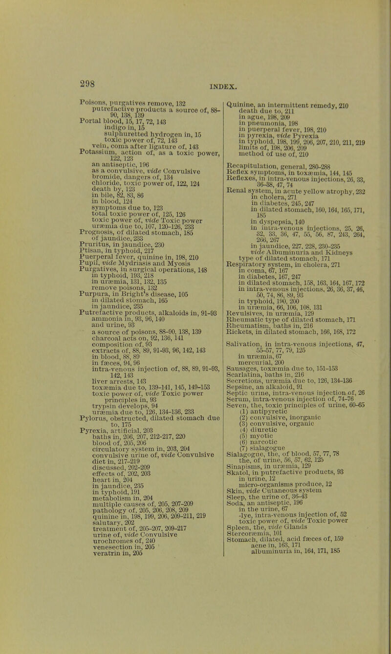 INDEX. Poisons), purgatives remove, 182 putrefactive products a source of, 88- 90, 188, 189 Portal blood, 15,17, 72,143 indigo in, 15 sulphuretted hydrogen in, 15 toxic power of, 72, 143 vein, coma after ligature of, 143 Potassium, action of, as a toxic power, 122,128 an antiseptic, 190 as a convulsive, vide Convulsive bromide, dangers of, 134 chloride, toxic power of, 122, 124 death by, 123 in bile, 82, 83, 86 in blood, 124 symptoms due to, 123 total toxic power of, 125,126 toxic power of, vide Toxic power uraemia due to, 107, 120-126, 233 Prognosis, of dilated stomach, 185 of jaundice, 233 Pruritus, in jaundice, 230 Ptisan, in typhoid, 217 Puerperal fever, quinine in, 198, 210 Pupil, vide Mydriasis and Myosis Purgatives, in surgical operations, 148 in typhoid, 193, 218 in uraemia, 131,132,135 remove poisons, 132 Purpura, in Bright's disease, 105 in dilated stomach, 165 in jaundice, 235 Putrefactive products, alkaloids in, 91-93 ammonia in, 93, 96,140 and urine, 93 a source of poisons, 88-90,138, 139 charcoal acts on, 92,136, 141 composition of. 93 extracts of, 88, 89, 91-93, 96,142,143 in blood, 88, 89 in f aeces, 94, 96 intra-venous injection of, 88, 89, 91-93, 142,143 liver arrests, 143 toxaemia due to, 139-141,145,149-153 toxic power of, vide Toxic power principles in, 93 trvpsin develops, 94 uraemia due to, 126,134-136, 233 Pylorus, obstructed, dilated stomach due to. 175 Pyrexia, artificial. 203 baths in, 206, 207, 212-217, 220 blood of, 205, 206 circulatory system in, 203, 204 convulsive urine of, vide Convulsive diet in, 217-219 discussed, 202-209 effects of, 202, 203 heart in, 204 in jaundice, 235 in typhoid, 191 metabolism in, 204 multiple causes of, 205, 207-209 pathology of, 205, 206, 208. 209 quinine in, 198,199, 206, 209-211, 219 salutary, 202 treatment of, 205-207, 209-217 urine of, vide Convulsive urochromes of, 240 venesection in, 205 veratrin in, 205 Quinine, an intermittent remedy, 210 death due to. 211 in ague, 198, 209 in pneumonia, 198 in puerperal fever, 198, 210 in pyrexia, vide Pyrexia in typhoid, 198, 199, 208, 207, 210, 211, 219 limits of, 198, 208, 209 method of use of, 210 Recapitulation, general, 280-288 Keflex symptoms, in toxaemia, 144, 145 Reflexes, in intra-venous injections, 26, 33. 36-88,47,74 ' Renal system, in acute yellow atrophy, 232 in cholera, 271 in diabetes, 245, 247 in dilated stomach, 160,164,165,171, 185 ..... in dyspepsia, 140 in intra-venous injections, 25, 26, 32, 33, 36, 47, 55, 56. 87, 243, 264, 266, 267 in jaundice, 227, 228, 230-235 vide Albuminuria and Kidneys type of dilated stomach, 171 Respiratory system, in cholera, 271 in coma, 67. 167 in diabetes, 167, 247 in dilated stomach, 158, 163,164, 167,172 in intra-venous injections, 26, 36, 37,46, 50, 74, 86, 89, 93 in typhoid, 190, 200 in uraemia, 66,106, 108. 131 Revulsives, in uraemia, 129 Rheumatic type of dilated stomach, 171 Rheumatism, baths in, 216 Rickets, in dilated stomach, 166,168,172 Salivation, in intra-venous injections, 47, 55-57, 77, 79, 125 in uraemia, 67 mercurial, 200 Sausages, toxaemia due to, 151-153 Scarlatina, baths in, 216 Secretions, uraemia due to, 126,134-136 Sepsine, an alkaloid, 91 Septic urine, intra-venous injection of, 26 Serum, intra-venous injection of, 74-76 Seven, the, toxic principles of urine, 60-65 (1) antipyretic (2) convulsive, inorganic (3) convulsive, organic (4) diuretic (5) myotic (6) narcotic (7) sialagogue Sialaaroffue, the, of blood. 57, 77, 78 the, of urine, 56, 57, 62,125 Sinapisms, in uraemia, 129 Skatol, in putrefactive products, 93 in urine, 12 micro-organisms produce, 12 Skin, vide Cutaneous system Sleep, the urine of, 36^3 Soda, an antiseptic, 196 in the urine, 67 -lye, intra-venous injection of, 52 toxic power of, vide Toxic power Spleen, the, vide Glands Stercoraemia, 101 Stomach, dilated, acid faeces of, 159 acne in, 163,171 albuminuria in, 164, 171, 185