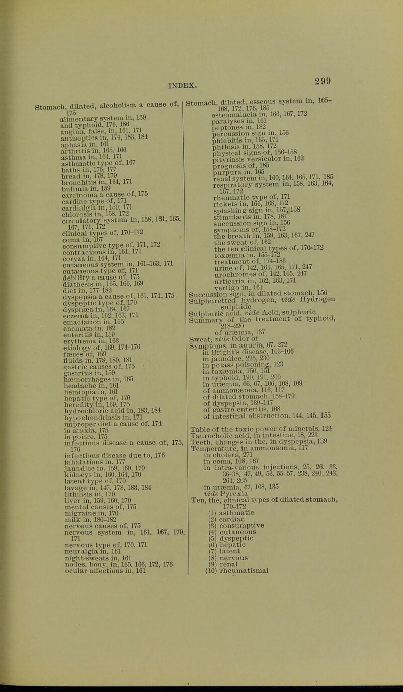 Stomach, dilated, alcoholism a cause of, I75 alimentary system in, 159 and typhoid, 170, 186 angina, false, m 161,171 antiseptics 111, 174, 183, Ibi aphasia in, 161 arthritis in, 165. 166 asthma in, 161, 1<1 asthmatic type of, 167 baths in, 176,177 bread in, 178, 179 bronchitis in, 164,171 bulimia in, 159 carcinoma a cause of, 17o cardiac type of, 171 cardialgia in, 159, 171 chlorosis in, 158 172 circulatory system m, 158, lbl, lbo, 167, 171,172 Clinical types of, 170-172 coma in, 167 consumptive type of, 171,172 contractions in, 161, 171 coryza in, 164,171 cutaneous system m, lbl-lbd, ill cutaneous type of, 171 debility a cause of, 175 diathesis in, 165,166, 169 diet in, 177-182 dyspepsia a cause of, 161,174,175 dyspeptic type of, 170 dyspnoea in, 164, 167 eczema in, 162, 163, 171 emaciation in, 165 enemata in, 182 enteritis in, 159 erythema in, 163 etiology of. 169,174-176 faeces of, 159 fluids in, 178, 180, 181 gastric causes of, 175 • gastritis in, 159 haemorrhages in, 165 headache in, 161 hemiopia in, 161 hepatic type of, 170 heredity in, 169, 175 hydrochloric acid in, 183, 184 hypochondriasis in, 171 improper diet a cause of, 174 in ataxia, 175 in goitre, 175 infectious disease a cause of, 175, 176 infectious disease due to, 176 inhalations in, 177 jaundice in, 159. 160, 170 kidneys in, 160,164, 170 latent type of. 170 lavage in, 147, 178, 183,184 lithiasis in, 170 liver in, 159,160, 170 mental causes of, 175 migraine in, 170 milk in, 180-182 nervous causes of, 175 nervous system in, 161, 167, 170, 171 nervous type of, 170,171 neuralgia in, 161 night-sweats in, 161 nodes, bony, in, 165, 166,172, 176 ocular affections in, 161 Stomach, dilated, osseous system in, 165- 168, 172, 176, 185 osteomalacia in, 166, 167, 172 paralyses in, 161 peptones 111, 182 percussion sign 111, 156 phlebitis in, 165, 171 phthisis in, 158, 172 physical signs of, 156-158 pityriasis versicolor in, 162 prognosis of, 185  165 ?eU.ÎI3lTyastem in, 160,164,165,171, 185 respiratory system in, 158, 163,164, 167, 172 rheumatic type of, 171 rickets in, 166, 168, 172 splashing sign in, 157,158 stimulants in, 178, 181 succussion sign in, 156 symptoms of, 158-172 the breath in, 159, 163,167, 247 the sweat of, 162 the ten clinical types of, 170-172 toxaemia in, 155-172 treatment of, 174-186 urine of, 142, 164,165, 171, 247 urochromes of, 142,165, 247 urticaria in, 162, 163, 171 vertigo in, 161 Succussion sign, in dilated stomach, 156 Sulphuretted hydrogen, vide Hydrogen sulphide Sulphuric acid, vide Acid, sulphuric Summary of the treatment of typhoid, '218-220 of uraemia, 137 Sweat, vide Odor of Symptoms, in anuria, 67, 272 in Bright's disease, 103-106 in jaundice, 225, 230 in potass poisoning, 123 in toxaemia, 150, 151 in typhoid, 190, 191, 200 in uraemia, 66, 67, 106, 108, 109 of ammonaemia, 116, 117 of dilated stomach, 158-172 of dyspepsia, 139-147 of gastro-enteritis, 168 of intestinal obstruction, 144, 145, 155 Table of the toxic power of minerals, 124 Taurocholic acid, in intestine, 18, 223 Teeth, changes in the, in dyspepsia, 139 Temperature, in ammonaemia, 117 in cholera, 271 in coma, 108, 167 in intra-venous injections, 25, 26, 33, 36-38, 47, 49, 53, 55-57. 238, 240, 243, 264, 265 in uraemia, 67, 108, 135 vide Pyrexia Ten, the, clinical types of dilated stomach, 170-172 (1) asthmatic (2) cardiac (3) consumptive (4) cutaneous (5) dyspeptic (0) hepatic (7) latent (8) nervous (9) renal (10) rheumatismal