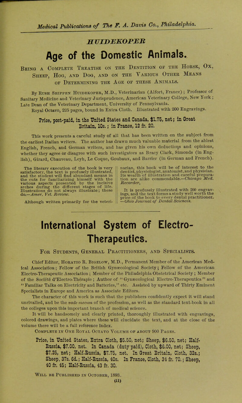 SVIDBKOPMJR Age of the Domestic Animals. Being a Complete Treatise on the Dentition op the Horse, Ox, Sheep, Hoa, and Dog, and on the Various Other Means op Determining the Age op these Animals. By Rush Shipfen Huidekopeb, M.D., Veterinariau (Alfort, France) ; Professor of Sanitary Medicine and Veterinary Jurisprudence, American Veterinary College, New York ; Late Dean of the Veterinary Department, University of Pennsylvania. Royal Octavo, 225 pages, bound in Extra Cloth. Illustrated with 200 Engravings. Price, post-paid, in the United States and Canada, $1.75, net; in Great Britain, 10s. ; in France, 12 fr. 20. This work presents a careful study of all that has been written on the subject from the earliest Italian writers. The author has drawn much valuable material from the ablest English, French, and German writers, and has given his own deductions and opinions, whether they agree or disagree with such investigators as Bracy Clark, Simonds (in Eng- lish), Girard, Chauveau, Leyh, Le Coque, Goubaux, and Barrier (in German and French). narian, this book will be of interest to the dentist, physiologist, anatomist, and physieian. Its wealth of illustration and careful prepara- tion are alike commendable.—Chicago Med. Recorder, It is profusely illustrated with 200 engrav- ings, and the text forms a study well worth the price of the book to every dental practitioner. —Ohio Journal of Dental Sciences. The literary execution of the book is very satisfactory, the text is profusely illustrated, and the student will find abundant means in the cuts for familiarizing himself with the various aspects presented by the incisive arches during the different stages of life. Illustrations do not always illustrate; these do.—Amer. Vet. Review. Although written primarily for the veteri- International System of Electro- Therapeutics. For Students, General Practitioners, and Specialists. Chief Editor, Hobatio R. Bigelow, M.D., Permanent Member of the American Med- ical Association; Fellow of the British Gynaecological Society; Fellow of the American Electro-Therapeutic Association ; Member of the Philadelphia Obstetrical Society ; Member of the Société d'Electro-Thérapie ; Author of  Gynaecological Electro-Therapeutics  and  Familiar Talks on Electricity and Batteries, etc. Assisted by upward of Thirty Eminent Specialists in Europe and America as Associate Editors. The character of this work is such that the publishers confidently expect it will stand unrivalled, and be the vade mecum of the profession, as well as the standard text-book in all the colleges upon this important branch of medical science. It will be handsomely and clearly printed, thoroughly illustrated with engravings, colored drawings, and plates where these will elucidate the text, and at the close of the volume there will be a full reference index. Complete in One Royal Octavo Volume op about 900 Pages. Price, in United States, Extra Cloth, $5.50, net; Sheep, $6.50, net; Half- Russia, $7.00, net. In Canada (duty paid), Cloth, $6.00, net; Sheep, $7.25, net; Half-Russia, $7.75, net. In Great Britain, Cloth, 32s.; Sheep, 37s. 6d. ; Half-Russia, 40s. In France, Cloth, 34 fr. 70. ; Sheep, 40 fr. 45; Half-Russia, 43 fr. 30. Will be Published in Octobeb, 1893.