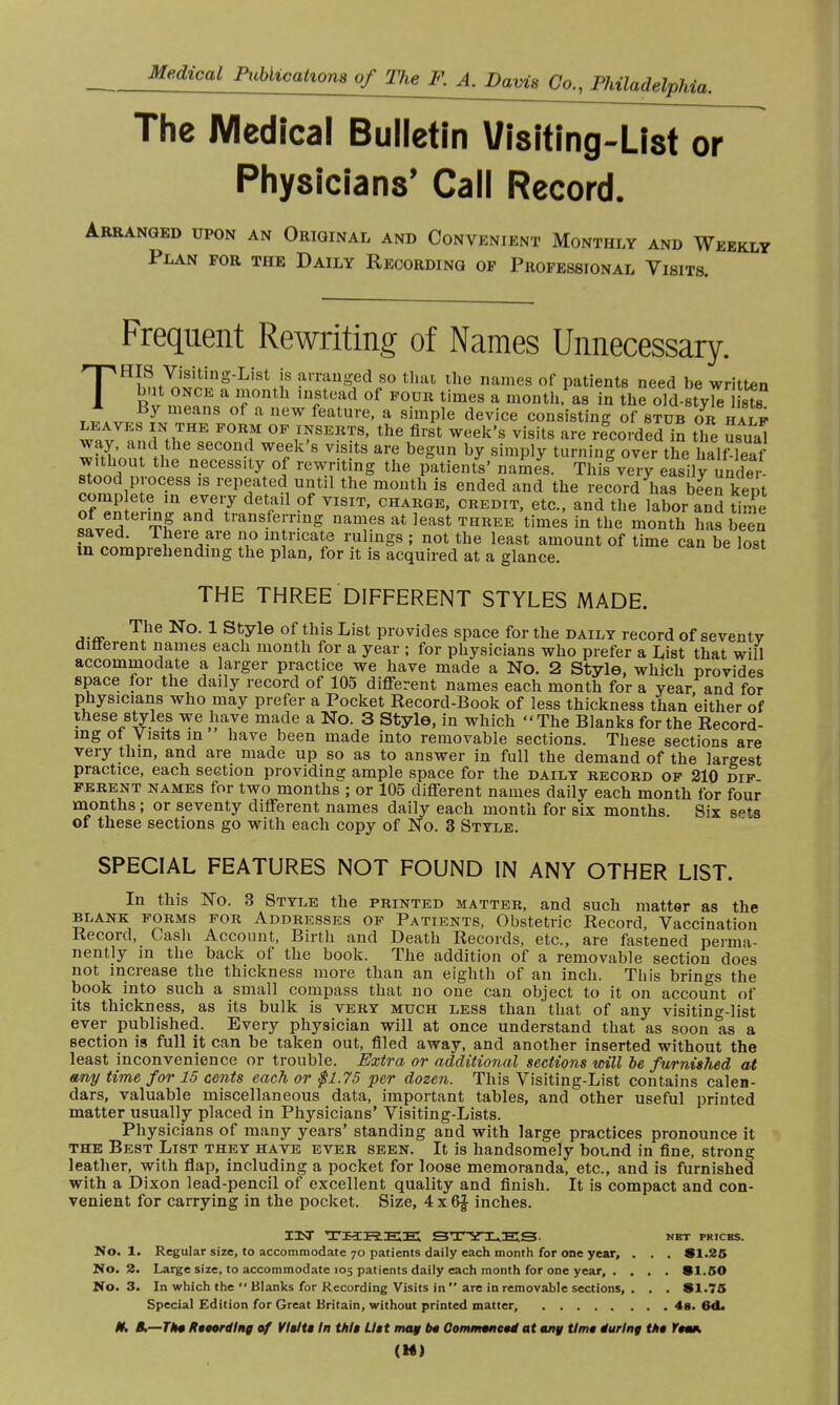 The Medical Bulletin Visiting-List or Physicians' Call Record. Arranged upon an Original and Convenient Monthly and Weekly Plan for the Daily Recording op Professional Visits. Frequent Rewriting of Names Unnecessary. THIS Visiting-List is arranged so that the names of patients need be written but once a month Instead of four times a month, as in the ola-styk? sts TW4vn?f meanS °f a eW featUre' a simPle device consisting of stub or i alp leaves in the FORM of inserts, the first week's visits are recorded in the usuj way, and the second week's visits are begun by simply turning over the half leaf without the necessity of rewriting the patients' names. This\ery easilyunder- stood process is repeated until the month is ended and the record has bSenkent comp ete in every detail of visit, charge, credit, etc., and the labor and time of entering and transferring names at least three times in the month has been saved. There are no intricate rulings ; not the least amount of time can be lost in comprehending the plan, for it is acquired at a glance. THE THREE DIFFERENT STYLES MADE. The No. 1 Style of this List provides space for the daily record of seventv different names each month for a year ; for physicians who prefer a List that will accommodate a larger practice we have made a No. 2 Style, which provides space for the daily record of 105 different names each month for a year and for physicians who may prefer a Pocket Record-Book of less thickness than either of these styles we have made a No. 3 Style, in which The Blanks for the Record- ing ot Visits in have been made into removable sections. These sections are very thin, and are made up so as to answer in full the demand of the largest practice, each section providing ample space for the daily record of 210 dip ferent names for two months ; or 105 different names daily each month for four months ; or seventy different names daily each month for six months. Six s^b of these sections go with each copy of No. 3 Style. SPECIAL FEATURES NOT FOUND IN ANY OTHER LIST. In this No. 3 Style the printed matter, and such matter as the blank forms for Addresses of Patients, Obstetric Record, Vaccination Record, Cash Account, Birth and Death Records, etc., are fastened perma- nently in the back of the book. The addition of a removable section does not increase the thickness more than an eighth of an inch. This brings the book into such a small compass that no one can object to it on account of its thickness, as its bulk is very much less than that of any visiting-list ever published. Every physician will at once understand that as soon as a section is full it can be taken out, filed away, and another inserted without the least inconvenience or trouble. Extra or additional sections will be furnished at any time for 15 cents each or $1.75 per dozen. This Visiting-List contains calen- dars, valuable miscellaneous data, important tables, and other useful printed matter usually placed in Physicians' Visiting-Lists. Physicians of many years' standing and with large practices pronounce it the Best List they have ever seen. It is handsomely boLnd in fine, strong leather, with flap, including a pocket for loose memoranda, etc., and is furnished with a Dixon lead-pencil of excellent quality and finish. It is compact and con- venient for carrying in the pocket. Size, 4 x 6f inches. I3ST THREE STYLES net prices. No. 1. Regular size, to accommodate 70 patients daily each month for one year, . . . SI.25 No. 2. Large size, to accommodate 105 patients daily each month for one year, .... 91.50 No. 3. In which the  Blanks for Recording Visits in  are in removable sections, . . . SI.75 Special Edition for Great Britain, without printed matter, 48. 6d. H* K.—TH4 Recording of Visits In this List may be Commenced at any time luring ths Yoom.