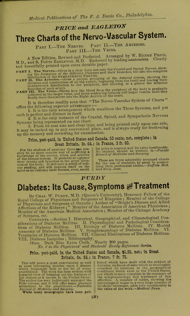 PRICE and JEAGLETOF Three Charts of the Nervo-Vascular System. Part I —The Nerves. Past IL—The Arteries. Part III—The Veins. and beautifully printed upon extra durable paper. SKïS^ uSSESffiito^pSSKIS e&wiug « a g.ance the «emmal branches of each artery. w„„,4 -frr-r, thp nerinherv of the body is gradually ,,ARTc^èct^y^S^^^^S^K^S^ 1-ger vessels, until they finally tra% themselves into the Right Auricle of the heart. It is therefore readily seen that The Nervo-Vascult-r System of Charts offers yetoll^n«^g^^OTtoeB ^ Three System8> and yet eaCh WKon^ Cranial, Spinal, and Sympathetic Nervous Systems beu^ represented - on^char, ^ ^^^SSi it may be tacked up in any convenient place, and is always ready for freshening up the memory and reviewing for examination. Price, post-paid, in United States and Canada, 50 cents, net, complete ; in Great Britain, 3s. 6d. ; in France, 3 fr. 60. For the student of anatomy there can pos- sibly be no more concise way of acquiring a knowledge of the nerves, veins, and arteries of the human system. It presents at a glance their trunks and branches in the great divis- ions of the body. It will save a world of tedi- ous reading, and will impress itself on the mind as no ordinary vade mecum, even, could. Its price is nominal and its value inestimable. No student should be without it.—Pacific Record of Medicine and Surgery. These are three admirably arranged charts for the use of students, to assist in memor- izing their anatomical sudies.— Buffalo Med. and Surg. Jour. PUBJDT Diabetes: Its Cause, Symptoms 0Treatment By Chas. W. Purdy, M.D. (Queen's University), Honorary Fellow of the Royal College of Physicians and Surgeons of Kingston ; Member of the College of Physicians and Surgeons of Ontario ; Author of Bright's Disease and Allied Affections of the Kidneys ; Member of the Association of American Physicians ; Member of the American Medical Association ; Member of the Chicago Academy of Sciences, etc. „ , . , , . . . , p. Contents.—Section I. Historical, Geographical, and Climatological Con- siderations of Diabetes Mellitus. II. Physiological and Pathological Considera- tions of Diabetes Mellitus. III. Etiology of Diabetes Mellitus. IV. Morbid Anatomy of Diabetes Mellitus. V. Symptomatology of Diabetes Mellitus VI. Treatment of Diabetes Mellitus. VII. Clinical Illustrations of Diabetes Mellitus. VIII. Diabetes Insipidus ; Bibliography. 12mo. Dark Blue Extra Cloth. Nearly 200 pages. _ No. 8 in the Physicians' and Students' Beady-Reference Series. Price, post-paid, in the United States and Canada, $1.25, net; in Great Britain, 6s. 6d. ; in Prance, 7 fr. 75. This will prove a most entertaining as well as most interesting treatise upon a disease which frequently falls to the lot of every practitioner. The work has been written with a special view of bringing out the features of the disease as it occurs in the United States. The author has very judiciously arranged the little volume, and ft will offer many pleasant attractions to the practitioner.—Nashville Journal of Medicine and Surgery. While many monographs have been pub- lished which have dealt with the subject of diabetes, we know of none which so thoroughly considers its relations to the geographical conditions which exist in the United States, nor which is more complete in its summary of the symptomatology and treatment of this affection. A number of tables, showing the percentage of sugar in a very large number of alcoholic beverages, adds very considerably to the value of the work.—Medical News.