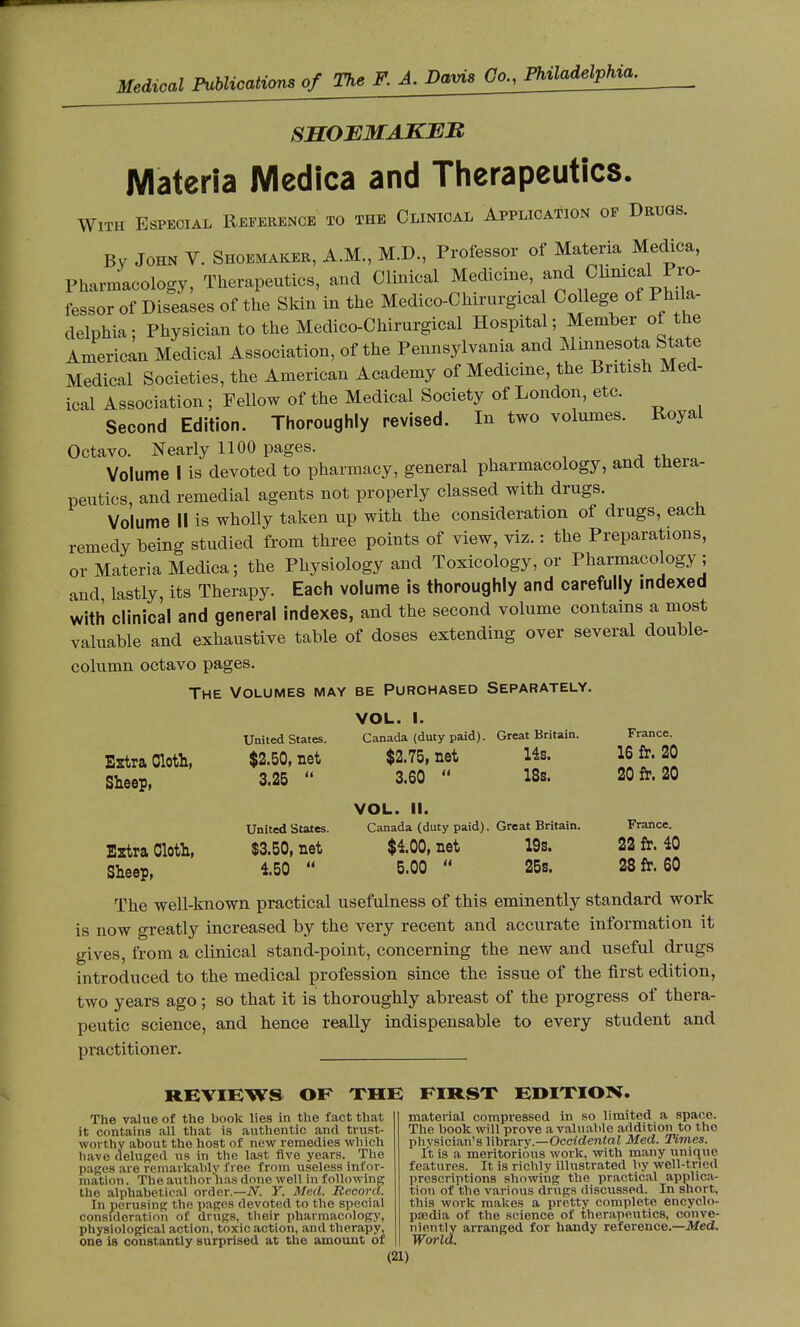 SHOEMAKER Materia Medica and Therapeutics. With Especial Reference to the Clinical Application of Drugs. By John V. Shoemaker, A.M., M.D., Professor of Materia Medica, Pharmacology, Therapeutics, and Clinical Medicine, and Clinicalpro- fessor of Diseases of the Skin in the Medico-Chirnrgical College of P h la- delphia: Physician to the Medico-Chirurgical Hospital; Member of the American Medical Association, of the Pennsylvania and Minnesota State Medical Societies, the American Academy of Medicine, the British Med- ical Association ; Fellow of the Medical Society of London, etc. Second Edition. Thoroughly revised. In two volumes. Royal Octavo. Nearly 1100 pages. Volume I is devoted to pharmacy, general pharmacology, and thera- peutics, and remedial agents not properly classed with drugs. Volume II is wholly taken up with the consideration of drugs, each remedy being studied from three points of view, viz. : the Preparations, or Materia Medica ; the Physiology and Toxicology, or Pharmacology ; and lastly, its Therapy. Each volume is thoroughly and carefully indexed with clinical and general indexes, and the second volume contains a most valuable and exhaustive table of doses extending over several double- column octavo pages. The Volumes may be Purchased Separately. Eztra Cloth, Sheep, Eztra Cloth, Sheep, United States. $2.50, net 3.25 United States. $3.50, net 4.50 VOL. I. Canada (duty paid). $2.75, net 3.60 Great Britain. 14s. 18s. VOL. II. Canada (duty paid). Great Britain. $100, net 19s. 5.00 25s. France. 16 fr. 20 20 fr. 20 France. 22 fr. 40 28 fr. 60 The well-known practical usefulness of this eminently standard work is now greatly increased by the very recent and accurate information it gives, from a clinical stand-point, concerning the new and useful drugs introduced to the medical profession since the issue of the first edition, two years ago ; so that it is thoroughly abreast of the progress of thera- peutic science, and hence really indispensable to every student and practitioner. REVIEWS OF THE FIRST EDITION. The value of the book lies in the fact that it contains all that is authentic and trust- worthy about the host of new remedies which have deluged us in the last five years. The pages are remarkably free from useless infor- mation . The author has done well in following the alphabetical order.—iV. Y. Med. Record. In perusing the pages devoted to the special consideration of drugs, their pharmacology, physiological action, toxic action, and therapy, one is constantly surprised at the amount of material compressed in so limited a space. The book will prove a valuable addition to the physician's library.—Occidental Med. Times. It is a meritorious work, with many unique features. It is richly illustrated by well-tried prescriptions showing the practical applica- tion of the various drugs discussed. In short, this work makes a pretty complete encyclo- paedia of the science of therapeutics, conve- niently arranged for handy reference.—Med. World.