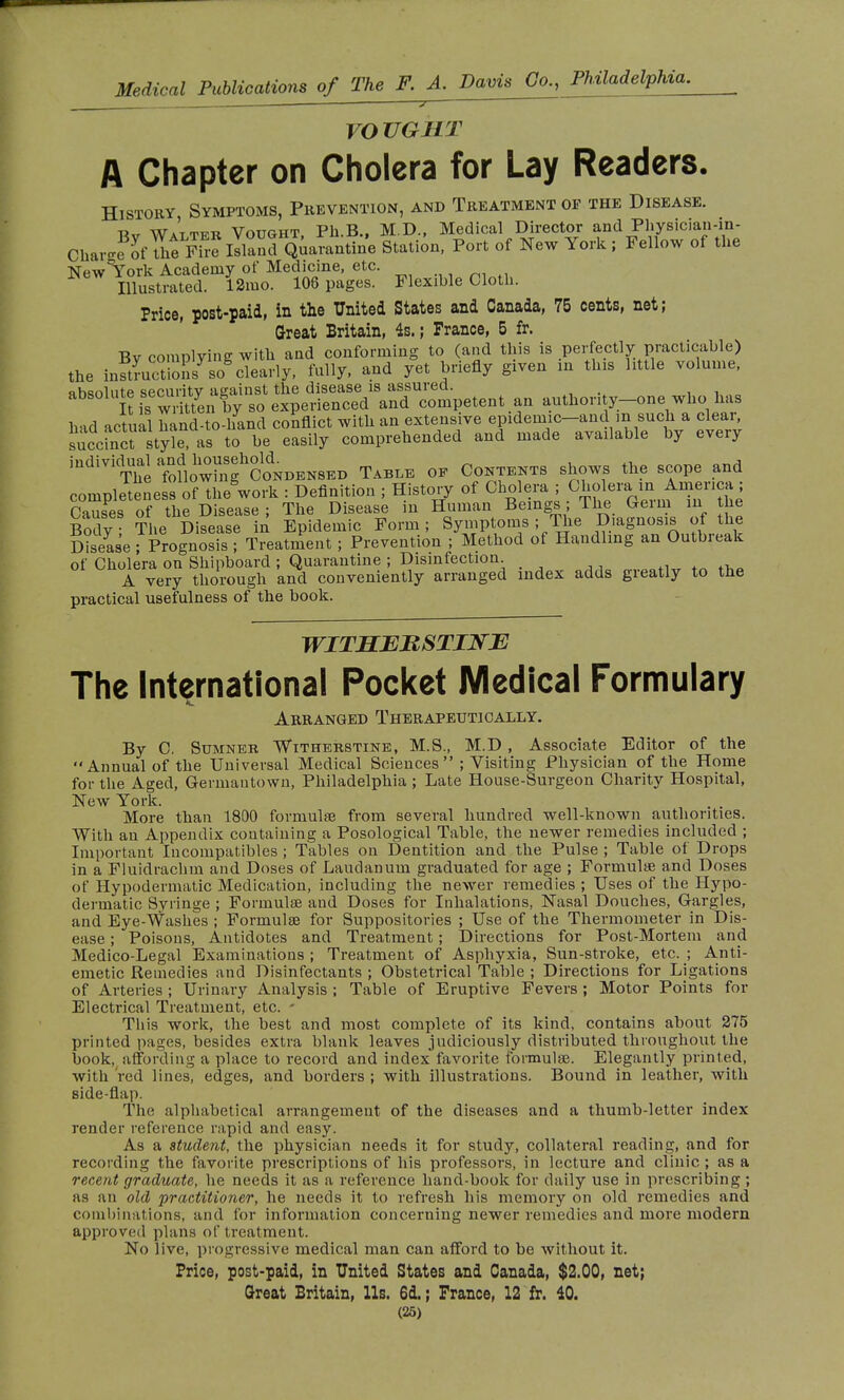 VOVGUT A Chapter on Cholera for Lay Readers. History Symptoms, Prevention, and Treatment op the Disease. -rv w*t™ Votjght, Ph.B., M.D., Medical Director and Physician-in- Charge otT™S Quarantine Station, Port of New York; Fellow of the New York Academy of Medicine, etc. Illustrated. 12mo. 108 pages. Flexible Cloth. Price, post-paid, in the United States and Canada, 75 cents, net; Great Britain, 4s. ; Prance, 5 fr. Bv complying with and conforming to (and this is perfectly practicable) the inS™ct!oLysogclearly, fully, and yet briefly given in this little volume, absolute securitv against the disease is assured. I^s written by so experienced and competent an authority-one who lias had actual hand-to-hand conflict with an extensive epidemic-and in such a clear, BtyhTas to be easily comprehended and made available by every individual *$^oU TABLB of Contents shows the scope and completeness of the^ork : Definition ; History of Cholera ; C^ramAi^nca; Causes of the Disease ; The Disease in Human Beings ; The Geim in the Body The Disease in Epidemic Form; Symptoms ; The Diagnosis of the Disease ; Prognosis ; Treatment ; Prevention ; Method of Handling an Outbreak of Cholera on Shipboard ; Quarantine ; Disinfection „ . - A very thorough and conveniently arranged index adds greatly to the practical usefulness of the book. WITSERSTINJE The International Pocket Medical Formulary Arranged Therapeutically. By C. Sumner. Witherstine, M.S., M.D , Associate Editor of the Annual of the Universal Medical Sciences ; Visiting Physician of the Home for the Aged, Germantown, Philadelphia ; Late House-Surgeon Charity Hospital, New York. More than 1800 formulae from several hundred well-known authorities. With an Appendix containing a Posological Table, the newer remedies included ; Important Incompatibles ; Tables on Dentition and the Pulse ; Table of Drops in a Fluidrachm and Doses of Laudanum graduated for age ; Formulae and Doses of Hypodermatic Medication, including the newer remedies ; Uses of the Hypo- dermatic Syringe ; Formulae and Doses for Inhalations, Nasal Douches, Gargles, and Eye-Washes ; Formulae for Suppositories ; Use of the Thermometer in Dis- ease ; Poisons, Antidotes and Treatment ; Directions for Post-Mortem and Medico-Legal Examinations ; Treatment of Asphyxia, Sun-stroke, etc. ; Anti- emetic Remedies and Disinfectants ; Obstetrical Table ; Directions for Ligations of Arteries ; Urinary Analysis ; Table of Eruptive Fevers ; Motor Points for Electrical Treatment, etc. - This work, the best and most complete of its kind, contains about 275 printed pages, besides extra blank leaves judiciously distributed throughout the book, affording a place to record and index favorite formulae. Elegantly printed, with red lines, edges, and borders ; with illustrations. Bound in leather, with side-flap. The alphabetical arrangement of the diseases and a thumb-letter index render reference rapid and easy. As a student, the physician needs it for study, collateral reading, and for recording the favorite prescriptions of his professors, in lecture and clinic ; as a recent graduate, he needs it as a reference hand-book for daily use in prescribing ; as an old practitioner, he needs it to refresh his memory on old remedies and combinations, and for information concerning newer remedies and more modern approved plans of treatment. No live, progressive medical man can afford to be without it. Price, post-paid, in United States and Canada, $2.00, net; Great Britain, lis. 6d. ; France, 12 fr. 40.