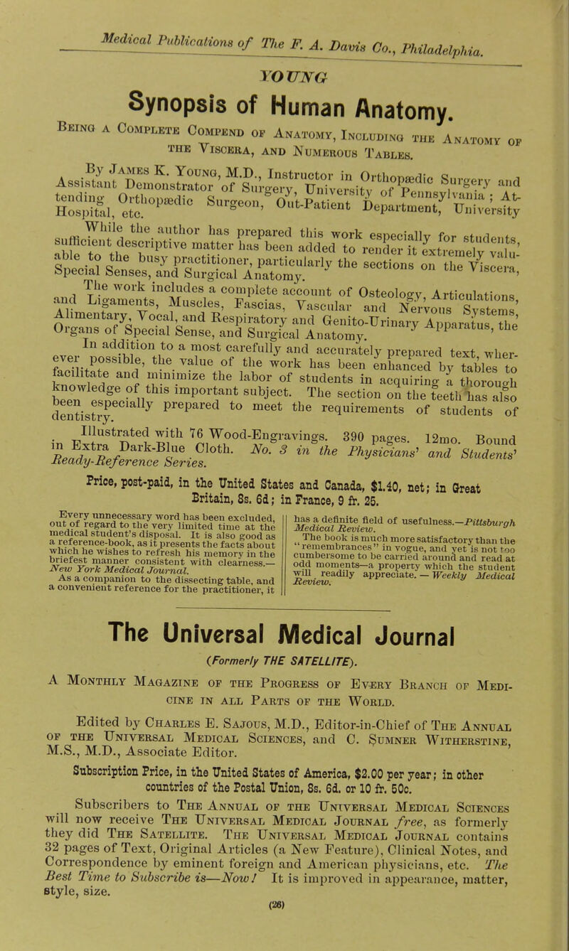 TOUJVG Synopsis of Human Anatomy. Being a Complete Compel op Anatomy, Including the Anatomy op the Viscera, and Numerous Tables The work includes a complete account of Osteology ArtionWin™ and Ligaments, Muscles, Fascias, Vascular and Nervous Sy^tei s' Alimentary Vocal and Respiratory and Genito-Urinary ApparatusThe Organs of Special Sense, and Surgical Anatomy. Y Apparatus' the In addition to a most carefully and accurately prepared text whPr ever possible, the value of the work has been enhanced bytableto lacihtate and minimize the labor of students in acquiring a tho ouX rS,thlS imP0Vtrt SUbjeCL , The SeCti011 - «»e tUhCs afso dentistry prepared to meet the requirements of students of Illustrated with 76 Wood-Engravings. 390 pages. 12mo. Bound ^^/■DkB5ie-C,l0tlL N°- 3 in the PhV^ and Student ±ieady-Reference Series. Price, post-paid, in the United States and Canada, $1.40, net; in Great Britain, 8s. 6d ; in France, 9 fr. 25. Every unnecessary word has been excluded, out of regard to the very limited time at the medical student's disposal. It is also good as a reference-book, as it presents the facts about which he wishes to refresh his memory in the briefest manner consistent with clearness.— New York Medical Journal. As a companion to the dissecting table, and a convenient reference for the practitioner, it has a definite field of usefulness.—Pittsburqh Medical Review. The book is much more satisfactory than the remembrances in vogue, and vet is not too cumbersome to be carried around and read at oad moments—a property which the student will readily appreciate. — Weekly Medical The Universal Medical Journal {Formerly THE SATELLITE). A Monthly Magazine op the Progress op Every Branch of Medi- cine in all Parts op the World. Edited by Charles E. Sajous, M.D., Editor-in-Chief of The Annual op the Universal Medical Sciences, and C. Sumner Witherstine M.S., M.D., Associate Editor. Subscription Price, in the United States of America, $2.00 per year; in other countries of the Postal Union, 8s. 6d. or 10 fr. 50c. Subscribers to The Annual op the Universal Medical Sciences will now receive The Universal Medical Journal free, as formerly they did The Satellite. The Universal Medical Journal contains 32 pages of Text, Original Articles (a New Feature), Clinical Notes, and Correspondence by eminent foreign and American physicians, etc. The Best Time to Subscribe is—Now! It is improved in appearance, matter, style, size. (28)