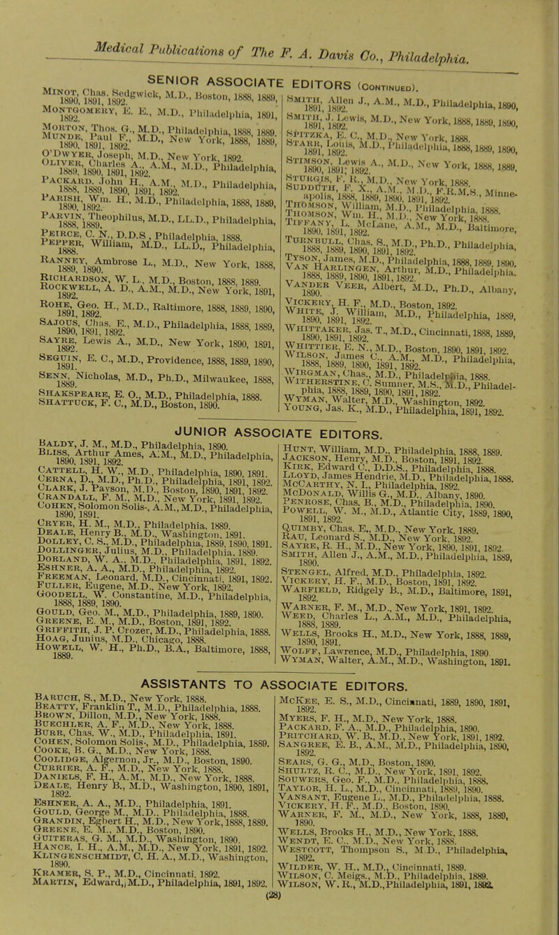 Medial WbUoaHom of The Z A. Davis do., mhMpUa. SENIOR ASSOCIATE EDITORS (Continued). Minot, Chas. Sedgwick, M D Boston 1R«K ia«o 1890, 1891, 1892 ' ilo8ton< 1888, ™. Montgomery, E. E., M.D., Philadelphia, 1801,' MundT' gM Philadelphia, 1888, 1889. O'Dwy'kr Joseph, M.D., New York lftl» 1890U'l892ln' H M,D-' PW^elphfa, 1888, 1889, PA^i88Îe°PhilUS' M,D- Lh lX< Philadelphia, 1888 Wllllam- M-D- Philadelphia, KA1889K 1i'890mbrO8e L M'D-' New York' 1888> R°^8E91C1892' H'' M'D Raltimore> 1888, 1889, 1890, SAJSl89M892*' MD'' PhUadelPhia> 1888. I88». SxYim' Le^is A-' M':D•• ]Srew York' 1890' 1891' SEG189T' E' °' M'D'' Providence- 18&S, 1889,1890, SEN1889NiCh°laS' M-Dm Ph-D-' Milwaukee, 1888, Shakspeare, E. O. M.D., Philadelphia, 1888. Shattuck, F. C., M'.D., Boston, 1890. 8 mV.lS^'8' M,D-' KCW Y°rk-1888'1889. l8f», Spitzk'a E.'c., M.D., New York, 1888 1891, MlD- Ph%le»PWft. 1«88,1889, 1890, STIMSON, Lewis A., M.D New Vm-v muu ioon 1890, 1891; 1892 k' 1888' 188». Sturgis, P. R M.D., New York 1888 Sudduth, P. X., a M M I) w'n vra »*< apolis, 1888, 1889, md. Ï891 ;*18M -M-b-' Mmne TnOMSON, William, M.D., IMiiladelohia l«Wi riFÎ890NYè9ir-1892CLaile' ' M.D.,'Baltimore, ^»,ÏÏW9iS' Ph-D- ph«ade.p..ia, I AUmÎ8Ti«r' P^eip^ i89aB VEEB' Albert- M D- PhD- Ai»a.>y, WH1890E;i891^92ain' Philadelphia, 1889, WH1890A189lKÏ8J92S- T MD Cincillnati. «*», 1889, WhitiÙer E. N M.D. Boston, 1890, 1891,1892. ^NWS^Cftrfr&MA« Philad<^a. ^Vith^kstine^c' Sadel w Phia, 1888, 1889, 1890, 1891,1892. ' ™Uade1' Vn™^\WH¥\KP-< Washington, 1892. Young, Jas. K., M.D., Philadelphia, 1891,1892. JUNIOR ASSOCIATE EDITORS Baldy, J. M., M.D., Philadelphia, 1890. îfoa îsKot11168' A:M-' m-d'' PhitadelPWa. Cattell/hw.; M.D., Philadelphia, 1890,1891. Cerna, D . M.D., Ph.D., Philadelphia, 1891, 1892. Clark, J. Payson, M.D., Boston, 1890, 1891, 1892. Çrandall, F. M., M.D., New York, 1891, 1892. im' 18°910m0n ' A'M M-D- PhUadelphia, Cryer' H. M., M.D., Philadelphia, 1889. Deale, Henry B., M.D., Washington, 1891. Dolley, C. S. M.D., Philadelphia, 1889,1890,1891. Dollinger, Julius, M.D., Philadelphia. 1889. Borland, W. A., M.D., Philadelphia, 1891, 1892. Eshner, A. A., M.D., Philadelphia, 1892. Freeman, Leonard, M.D., Cincinnati, 1891, 1892. Fuller, Eugene, M.D., New York 1892 G0^DJ^Lo'DX™9°nstaDtiue' M-D-> Philadelphia, looo, looy, 1890. Gould, Geo. M.. M.D., Philadelphia, 1889,1890. Greene, E. M., M.D., Boston, 1891,1892. Griffith, J. P. Crozer, M.D., Philadelphia, 1888. Hoag, Junius, M.D., Chicago, 1888. How,?J'I<. W. H., Ph.D., B.A., Baltimore, 1888, Hunt, William, M.D., Philadelphia, 1888,1889 JACKSON, Henry, M.D., Boston, 1891,1892. Kirk, Edward C., D.D.S., Philadelphia, 1888. ™?7D' James Hendrie, M.D., Philadelphia, 1888 McCarthy, N. I., Philadelphia, 1892 ' McDonald, Willis G., M.D., Albany, 1890. Penrose, Chas. B., M.D., Philadelphia, 1890 T89iLi89T'MM-r>''Atlautic Uity- 1889-189°. Quimby, Chas. E., M.D., New York 1889 Rau, Leonard S., M.D., New York 189> Sayre, R. H., M.D., New York, 1890, 1891, 1892 1890 AUeU J'' A'M'' M'D PmladelpUia, 1889, Stengel, Alfred, M.D., Philadelphia, 1892 Vickery, H. F., M.D., Boston, 1891, 1892 Warfield, Ridgely B., M.D., Baltimore, 1891, Warner, F. M., M.D., New York, 1891,1892 WE^cd $}£vlea L-' A-M-> M-D-> Philadelphia, Jooo, looy. ^^on'^!',0^8 H-' M-D'' New York-1888. 1889, Wolff, Lawrence, M.D., Philadelphia, 1890 Wyman, Walter, A.M., M.D., Washington, 1891. ASSISTANTS TO Baruch, S., M.D., New York, 1888. Beatty, Franklin T., M.D., Philadelphia, 1888. Brown, Dillon, M.D., New York, 1888. Buechler, A. F., M.D., New York, 1888. Burr, Chas. W., M.D., Philadelphia, 1891. Cohen, Solomon Solis-, M.D., Philadelphia, 1889. Cooke, B. G., M.D., New York, 1888. Coolidge, Algernon, Jr., M.D., Boston, 1890. Currier, A. F., M.D., New York, 1888. Daniels F. H. A.M., M.D., New York, 1888. 1892' ry ' M-D-' Washington, 1890, 1891, Eshner, A. A., M.D., Philadelphia, 1891. Gould. George M., M.D.. Philadelphia, 1888. Grandin, Egbert H, M.D., New York, 1888,1889. Greene, E. M., M.D., Boston, 1890. Guiteras, G. M., M.D.. Washington, 1890. Hance, I. H., A.M., M.D., New York, 1891, 1892. Klingenschmidt, C H. A., M.D., Washington, Kramer, S. P., M.D., Cincinnati. 1892. Martin, Edward,,M.D., Philadelphia, 1891,1892. ASSOCIATE EDITORS. McKee, E. S., M.D., Cincinnati, 1889, 1890, 1891, Myers, F. H, M.D., New York, 1888. Packard, F. A., M.D., Philadelphia, 1890. Pritchard, W. B., M.D., New York, 1891, 1892. Sangree, E. B., A.M., M.D., Philadelphia, 1890, Sears, G. G., M.D., Boston, 1890. Shultz, R. C, M.D., New York, 1891, 1892. Souwers, Geo. F., M.D.. Philadelphia, 1888. Taylor, H. L., M.D., Cincinnati, 1889, 1890. Vansant, Eugene L., M.D., Philadelphia. 1888. Vickery, H. F., M.D^ Boston, 1890. Warner, F. M., M.D., New York, 1888, 1889, 1890. Wells, Brooks H., M.D., New York, 1888. Wendt, E. C. M.D., New York, 1888. Westcott, Thompson S., M.D., Philadelphia, 1892. Wilder, W. H, M.D., Cincinnati, 1889. Wilson, C. Meigs., M.D., Philadelphia, 1889. Wilson, W. R., M.D.,Philadelphia, 1891,1892.