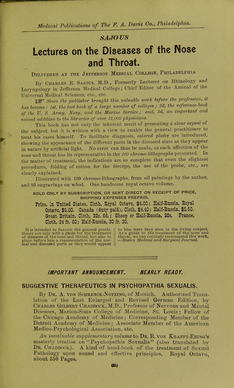 s a jo m Lectures on the Diseases of the Nose and Throat. Delivered at the Jefferson Medical College, Philadelphia By Charles E. Sajous, M.D., Formerly Lecturer on Rhinology and Laryngology in Jefferson Medical College ; Chief Editor of the Annual of the Universal Medical Sciences, etc., etc. IB? Since the publisher brought this valuable work before the profession, it has become : 1st, the text-book of a large number of colleges; U, the reference-book of the U. S. Army, Navy, and the Marine Service ; and, 3d, an important and valued addition to the libraries of over 12,000 physicians. This book has not only the inherent merit of presenting a clear expose of the subject, but it is written with a view to enable the general practitioner to treat his cases himself. To facilitate diagnosis, colored plates are introduced, showing the appearance of the different parts in the diseased state as they appear in nature by artificial light. No error can thus be made, as each affection of the nose and throat has its representative in the 100 chromo-lithographs presented. In the matter of treatment, the indications are so complete that even the slightest procedures, folding of cotton for the forceps, the use of the probe, etc., are clearly explained. Illustrated with 100 chromo-lithographs, from oil paintings by the author, and 93 engravings on wôod. One handsome royal octavo volume. SOLD ONLY BY SUBSCRIPTION, OR SENT DIRECT ON RECEIPT OF PRICE, SHIPPING EXPENSES PREPAID. Price, in United States, Cloth, Royal Octavo, $4.00; Half-Russia, Royal Octavo, $5.00. Canada (duty paid), Cloth, $4.40; Half-Russia, $5.50. Great Britain, Cloth, 22s. 6d. ; Sheep or Half-Russia, 28s. Prance, Cloth, 24 fr. 60; Half-Russia, 30 fr. 30. It is intended to f urnish the general practi- tioner not only with a guide for the treatment of diseases of the nose and throat, but also to place before him a representation of the nor- mal and diseased parts as they would appear to him were they seen in the living subject. As a guide to the treatment of the nose and throat, we can cordially recommend this work. —Boston Medical and Surgical Journal. IMPORTANT ANNOUNCEMENT. NEARLY READY. SUGGESTIVE THERAPEUTICS IN PSYCHOPATHIA SEXUALIS. By Dr. A. von Schrenck-Notzing, of Munich. Authorized Trans- lation of the Last Enlarged and Revised German Edition, by Charles Gilbert Chaddock, M.D., Professor of Nervous and Ment:il Diseases, Marion-Sims College of Medicine, St. Louis ; Fellow of the Chicago Academy of Medicine; Corresponding Member of the Detroit Academy of Medicine ; Associate Member of the American Medico-Psychological Association, etc. An invaluable supplementary volume to Dr. R. von Krafft-Ebtng's masterly treatise on  Psychopathia Sexualis (also translated by Dr. Chaddock). A kind of hand-book of the treatment of Sexual Pathology upon sound and effective principles. Royal Octavo, about 350 Pages. (U)