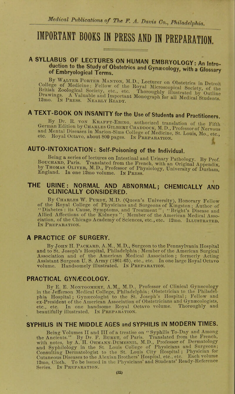 IMPORTANT BOOKS IN PRESS AND IN PREPARATION. A SYLLABUS OF LECTURES ON HUMAN EMBRYOLOGY - An Intro- British Zoological Society, etc., etc. Aoro^hgXstrated bT'ol, no A TEXT-BOOK ON INSANITY for the Use of Students and Practitioners. n By ™VK Kraf^t-Ebtng, authorized translation of the Fifth German Edition by Charles Gilbert Chad-dock, M. D., Professor of Nervous and Mental Diseases in Marion-Sims College of Medicine, St. Louis, Mo etc etc. Royal Octavo, about 800 pages. In Preparation. â AUTO-INTOXICATION : Self-Poisoning of the Individual. Being a series of lectures on Intestinal and Urinary Pathology Bv Prof Bouchard, Paris. Translated from the French, with an Original Appendix' by Thomas Oliver, M.D., Professor of Physiology, University of Durham! England. In one 12mo volume. In Press. THE URINE: NORMAL AND ABNORMAL: CHEMICALLY AND CLINICALLY CONSIDERED. By Charles W. Purdy, M.D. (Queen's University), Honorary Fellow of the Royal College of Physicians and Surgeons of Kingston ; Author of Diabetes : its Cause, Symptoms, and Treatment; Bright's Disease and Allied Affections of the Kidneys  ; Member of the American Medical Asso- ciation, of the Chicago Academy of Sciences, etc., etc. 12mo. Illustrated. In Preparation. A PRACTICE OF SURGERY. By John H. Packard, A.M., M.D., Surgeon to the Pennsylvania Hospital and to St. Joseph's Hospital, Philadelphia ; Member of the American Surgical Association and of the American Medical Association ; formerly Acting Assistant Surgeon U. S. Army (1861-65), etc., etc. In one large Royal Octavo volume. Handsomely illustrated. In Preparation. PRACTICAL GYNAECOLOGY. By E. E. Montgomery, A.M., M.D., Professor of Clinical Gynaecology in the Jefferson Medical College, Philadelphia; Obstetrician to the Philadel- phia Hospital ; Gynaecologist to the St. Joseph's Hospital ; Fellow and ex-President of the American Association of Obstetricians and Gynaecologists, etc., etc. In one handsome Royal Octavo volume. Thoroughly and beautifully illustrated. In Preparation. SYPHILIS IN THE MIDDLE AGES and SYPHILIS IN MODERN TIMES. Being Volumes II and III of a treatise on  Syphilis To-Day and Among the Ancients. By Dr. F. Buret, of Paris. Translated from the French, with notes, by A. H. Ohmann-Dumesnil, M.D., Professor of Dermatology and Syphilology in the St. Louis College of Physicians and Surgeons; Consulting Dermatologist to the St. Louis City Hospital ; Physician for Cutaneous Diseases to the Alexian Brothers' Hospital, etc., etc. Each volume 12mo, Cloth. To be issued in the Physicians' and Students' Ready-Reference Series. In Preparation. (32) /