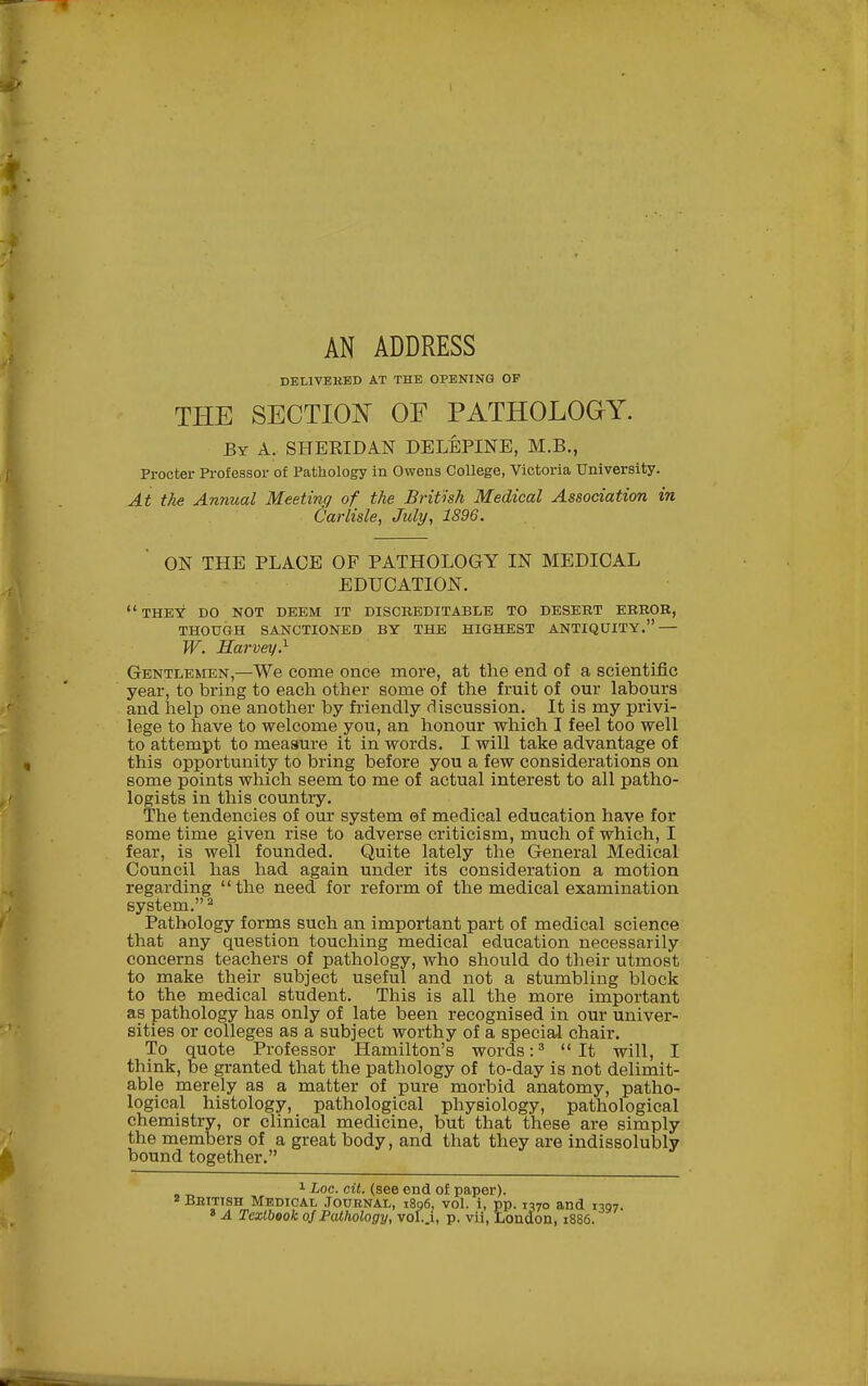 AN ADDRESS DELIVBKBD AT THE OPENING OF THE SECTION OF PATHOLOGY. By a. SHERIDAN DELEPINE, M.B., Procter Professor of Pathology in Owens College, Victoria University. At the Annual Meeting of the British Medical Association in Carlisle, July, 1896. ON THE PLACE OF PATHOLOGY IN MEDICAL EDUCATION. *' THEY DO NOT DEEM IT DISCEEDITABLE TO DESEET ERROR, THOUGH SANCTIONED BY THE HIGHEST ANTIQUITY. — W. Harvey} Gentlemen,—We come once more, at the end of a scientific year, to bring to each otlier some of the fruit of our labours and help one another by friendly discussion. It is my privi- lege to have to welcome you, an honour which I feel too well to attempt to measure it in words. I will take advantage of this opportunity to bring before you a few considerations on some points which seem to me of actual interest to all patho- logists in this country. The tendencies of our system of medical education have for some time given rise to adverse criticism, much of which, I fear, is well founded. Quite lately the General Medical Council has had again under its consideration a motion regarding the need for reform of the medical examination system. ^ Pathology forms such an important part of medical science that any question touching medical education necessarily concerns teachers of pathology, who should do their utmost to make their subject useful and not a stumbling block to the medical student. This is all the more important as pathology has only of late been recognised in our univer- sities or colleges as a subject worthy of a special chair. To quote Professor Hamilton's words :^ It will, I think, be granted that the pathology of to-day is not delimit- able merely as a matter of pure morbid anatomy, patho- logical histology, pathological physiology, pathological chemistry, or clinical medicine, but that these are simply the members of a great body, and that they are indissolubly bound together. 1 hoc. cit. (see end of paper). Bettish Medical Journal, i8q6, vol. i, pp. 1370 and 1397. » A Textbook ojPathology, V0I..1, p. vii, London, 1886.