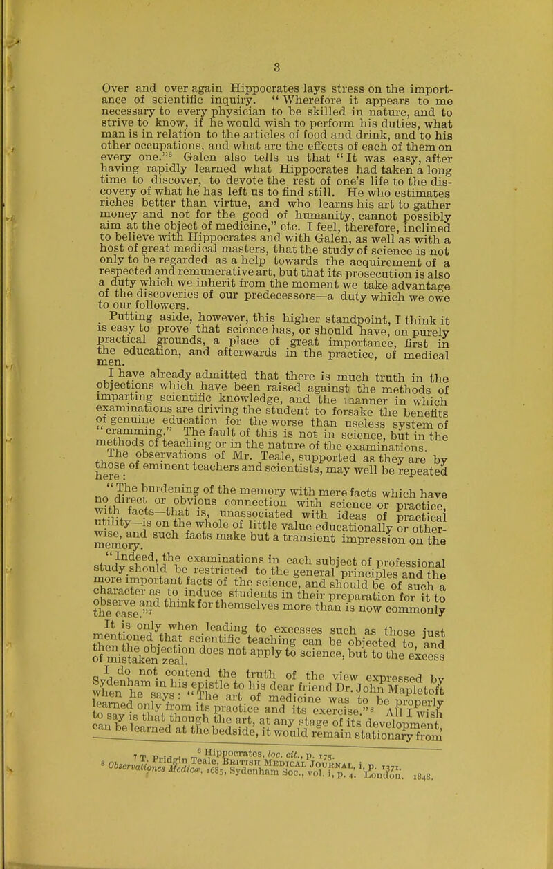 Over and over again Hippocrates lays stress on the import- ance of scientific inquiry.  Wherefoi-e it appears to me necessary to every physician to be skilled in nature, and to strive to know, if he would wish to perform his duties, what man is in relation to the articles of food and drink, and to his other occupations, and what are the efl'ects of each of them on every one.^ Galen also tells us that It was easy, after having rapidly learned what Hippocrates had taken a long time to discover, to devote the rest of one's life to the dis- covery of what he has left us to find still. He who estimates riches better than virtue, and who learns his art to gather money and not for the good of humanity, cannot possibly aim at the object of medicine, etc. I feel, therefore, inclined to believe with Hippocrates and with Galen, as well as with a host of great medical masters, that the study of science is not only to be regarded as a help towards the acquirement of a respected and remunerative art, but that its prosecution is also a duty which we inherit from the moment we take advantage of the discoveries of our predecessors—a duty which we owe to our followers. _ Putting aside, however, this higher standpoint, I think it IS easy to prove that science has, or should have, on purely practical grounds, a place of great importance, first in the education, and afterwards in the practice, of medical men. I have already admitted that there is much truth in the objections which have been raised against the methods of imparting scientific knowledge, and the .aanner in which examinations are driving the student to forsake the benefits of genuine education for the worse than useless system of cramming  The fault of this is not in science, but in the methods of teaching or m the nature of the examinations. The observations of Mr. Teale, supported as they are by those of eminent teachers and scientists, may well be repeated The burdening of the memory with mere facts which have Ziihf.tJ'\^^7'-'^^ connection with science or practice, with facts—that is, unassociated with ideas of practical utihty-is on the whole of little value educationally ofother memo^^ ' ^^^^ ^^ ^ transient impression on the o/'i'^'^S^^'J^? examinations in each subject of professional more^imnnvf.r^'f T*^'^^^^ general^rinci^ and the more important facts of the science, and should be of such a character as to induce students in their preparation foi it to thfcZs'e - themselves more thL i? now comminly oSis?a\SSr science. bKfhe'ekcTss ^1 ^°t- ^^^ntend the truth of the view expressed bv &ts?vs''?'?lfi''V clear friend Dr. JohifMapfet^fl learrmrf L W  medicine was to be properly to Rnvl +v.^/l?™'*,^P,^'''°'''^ ^'i^ its exercise.« aR I w^sh can bVlLrnId ^mSS^^ ^5 ^''^ ^^^^^ «^ development ^^noe^iearned at the bedside, it would remain stationary from 7 T T> !j • Hippocrates, loc. (At., p. 17,.