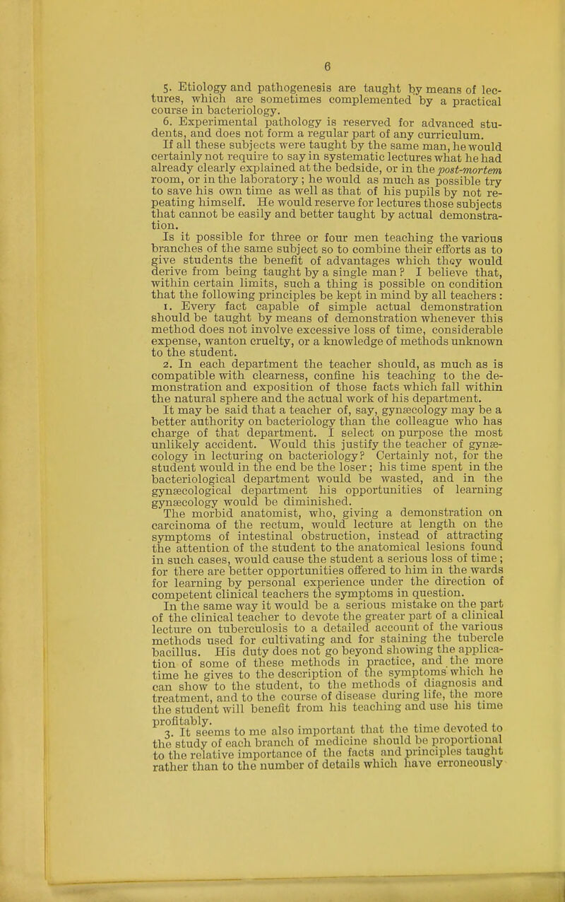 5. Etiology and pathogenesis are taught by means of lec- tures, which are sometimes complemented by a practical course in bacteriology. 6. Experimental pathology is reserved for advanced stu- dents, and does not form a regular part of any curriculum. If all these subjects were taught by the same man, he would certainly not require to say in systematic lectures what he had already clearly explained at the bedside, or in the post-mortem room, or in the laboratory; he would as much as possible try to save his own time as well as that of his pupils by not re- peating himself. He would reserve for lectures those subjects that cannot be easily and better taught by actual demonstra- tion. Is it possible for three or four men teaching the various branches of the same subject so to combine their efforts as to give students the benefit of advantages which they would derive from being taught by a single man ? I believe that, within certain limits, such a thing is possible on condition that the following principles be kept in mind by all teachers : 1. Every fact capable of simple actual demonstration should be taught by means of demonstration whenever this method does not involve excessive loss of time, considerable expense, wanton cruelty, or a knowledge of methods unknown to the student. 2. In each department the teacher should, as much as is compatible with clearness, confine his teaching to the de- monstration and exposition of those facts whicla fall within the natural sphere and the actual work of his department. It may be said that a teacher of, say, gynaecology may be a better authority on bacteriology than the colleague who has charge of that department. I select on purpose the most unlikely accident. Would this justify the teacher of gynae- cology in lecturing on bacteriology? Certainly not, for the student would in the end be the loser; his time spent in the bacteriological department would be wasted, and in the gynsecological department his opportunities of learning gynaecology would be diminished. The morbid anatomist, who, giving a demonstration on carcinoma of the rectum, would lecture at length on the symptoms of intestinal obstruction, instead of attracting the attention of the student to the anatomical lesions found in such cases, would cause the student a serious loss of time; for there are better opportunities off'ered to him in the wards for learning by personal experience under the direction of competent clinical teachers the symptoms in question. In the same way it would be a serious mistake on the part of the clinical teacher to devote the greater part of a clinical lecture on tuberculosis to a detailed account of the various methods used for cultivating and for staining the tubercle bacillus. His duty does not go beyond showing the applica- tion of some of these methods in practice, and the more time he gives to the description of the symptoms which he can show to the student, to the methods of diagnosis and treatment, and to the course of disease during life, the more the student will benefit from his teaching and use his time profitably^^^ to me also important that the time devoted to the study of each branch of medicine should be ]3roportional to the relative importance of the facts and principles taught rather than to the number of details which have erroneously