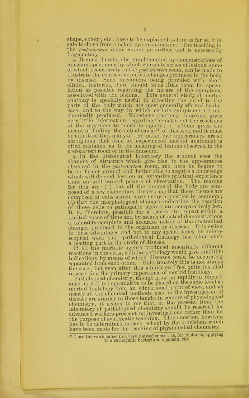 shape, colour, etc., have to be explained to him as far as it is safe to do so from a naked-eye examination. The teacliing in the post-mortem room cannot go further, and is necessarily fragmentaiy. 3. It must therefore be supplemented by demonstrations of museum specimens by which complete seiies of lesions, some of which occur rarely in post-mortem room, can be made to illustrate the coarse anatomical changes produced in the body by disease. Such specimens being provided with short clinical histories, there should be as little room for specu- lation as possible regarding the nature of the symptoms associated with the lesions. This general study of morbid anatomy is specially useful in directing the mind to the parts of the body which are most generally affected by dis- ease, and to the way in which certain symptoms are me- chanically produced. Naked-eye anatomy, however, gives very little information regarding the nature of the reactions of the organism to morbific agents; it seldom gives the means of finding the actual cause  of diseases, and it must be admitted that many of the naked-eye appearances are so ambiguous that even an experienced morbid anatomist is often mistaken as to the meaning of lesions observed in the post-mortem room or in the museum. 4. In the histological laboratory the student sees the changes of structure which give rise to the appearances observed in the post-mortem room, and here he begins to be on firmer ground and better able to acquire a knowledge which will depend less on an extensive practical experience than on well-trained powers of observation. The reasons for this are: (1) that all the organs of the body are com- posed of a few elementary tissues ; (2) that these tissues are composed of cells which have many properties in common ; (3) that the morphological changes indicating the reaction of these cells to pathogenic agents are comparatively few. It is, therefore, possible for a teacher to impart within a limited space of time and by means of actual demonstrations a tolerably complete and accurate notion of the anatomical changes produced in the organism by disease. It is owing to these advantages and not to any special fancy for micro- scopical work that pathological histology has taken such a leading part in the study of disease. If all the morbific agents produced essentially difi^erent reactions in the cells, cellular pathology would give infallible indications by means of which diseases could be accurately separated from each other. Unfortunately this is not always the case; but even after this admission I feel quite justified in asserting the primary importance of morbid histology. Pathological chemistry, though growing rapidly m import- ance, is still too speculative to be placed on the same level as morbid histology from an educational point of view, and as nearly all the chemical methods used in the investigation of disease are similar to those taught in courses of physiological chemistry, it seems to me that, at the present time, the laboratory of pathological chemisti-y should be reserved for advanced workers prosecuting investigations rather tnan 101 the purpose of systematic teaching. This questwn, however, has to be determined in each school by the provisions which have been made for the teaching of physiological chemistry.  I uso the word cause in a very limited sense; as, for instance, applying to a pathogenic bacterium, a poison, etc.