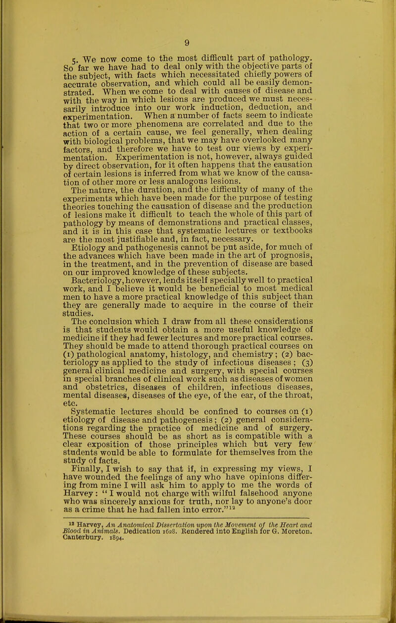 c. We now come to the most difficult part of pathology. So far we have had to deal only with the objective parts of the subject, with facts which necessitated chiefly powers of accurate observation, and which could all be easily demon- strated. When we come to deal with causes of disease and with the way in which lesions are produced we must neces- sarily introduce into our work induction, deduction, and experimentation. When a number of facts seem to indicate that two or more phenomena are correlated and due to the action of a certain cause, we feel generally, when dealing with biological problems, that we may have overlooked many factors, and therefore we have to test our views by experi- mentation. Experimentation is not, however, always guided by direct observation, for it often happens that the causation of certain lesions is inferred from what we know of the causa- tion of other more or less analogous lesions. The nature, the duration, and the difficulty of many of the experiments which have been made for the purpose of testing theories touching the causation of disease and the production of lesions make it difficult to teach the whole of this part of pathology by means of demonstrations and practical classes, and it is in this case that systematic lectures or textbooks are the most justifiable and, in fact, necessary. Etiology and pathogenesis cannot be put aside, for much of the advances which have been made in the art of prognosis, in the treatment, and in the prevention of disease are based on our improved knowledge of these subjects. Bacteriology, however, lends itself specially well to practical work, and I believe it would be beneficial to most medical men to have a more practical knowledge of this subject than they are generally made to acquire in the course of their studies. The conclusion which I draw from all these considerations is that students would obtain a more useful knowledge of medicine if they had fewer lectures and more practical courses. They should be made to attend thorough practical courses on (i) pathological anatomy, histology, and chemistry; (2) bac- teriology as applied to the study of infectious diseases ; (3) general clinical medicine and surgery, with special courses in special branches of clinical work such as diseases of women and obstetrics, diseases of children, infectious diseases, mental diseases, diseases of the eye, of the ear, of the throat, etc. Systematic lectures should be confined to courses on (i) etiology of disease and pathogenesis; (2) general considera- tions regarding the practice of medicine and of surgery. These courses should be as short as is compatible with a clear exposition of those principles which but very few students would be able to formulate for themselves from the study of facts. Finally, I wish to say that if, in expressing my views, I have wounded the feelings of any who have opinions differ- ing from mine I will ask him to apply to me the words of Harvey:  I would not charge with wilful falsehood anyone who was sincerely anxious for truth, nor lay to anyone's door as a crime that he had fallen into error.'* i» Harvey, An Anatomical Dissertation upon the Movement of the Heart and Blood in Animals. Dedication 1628. Rendered into English for G. Moreton. Canterbury. 1894.