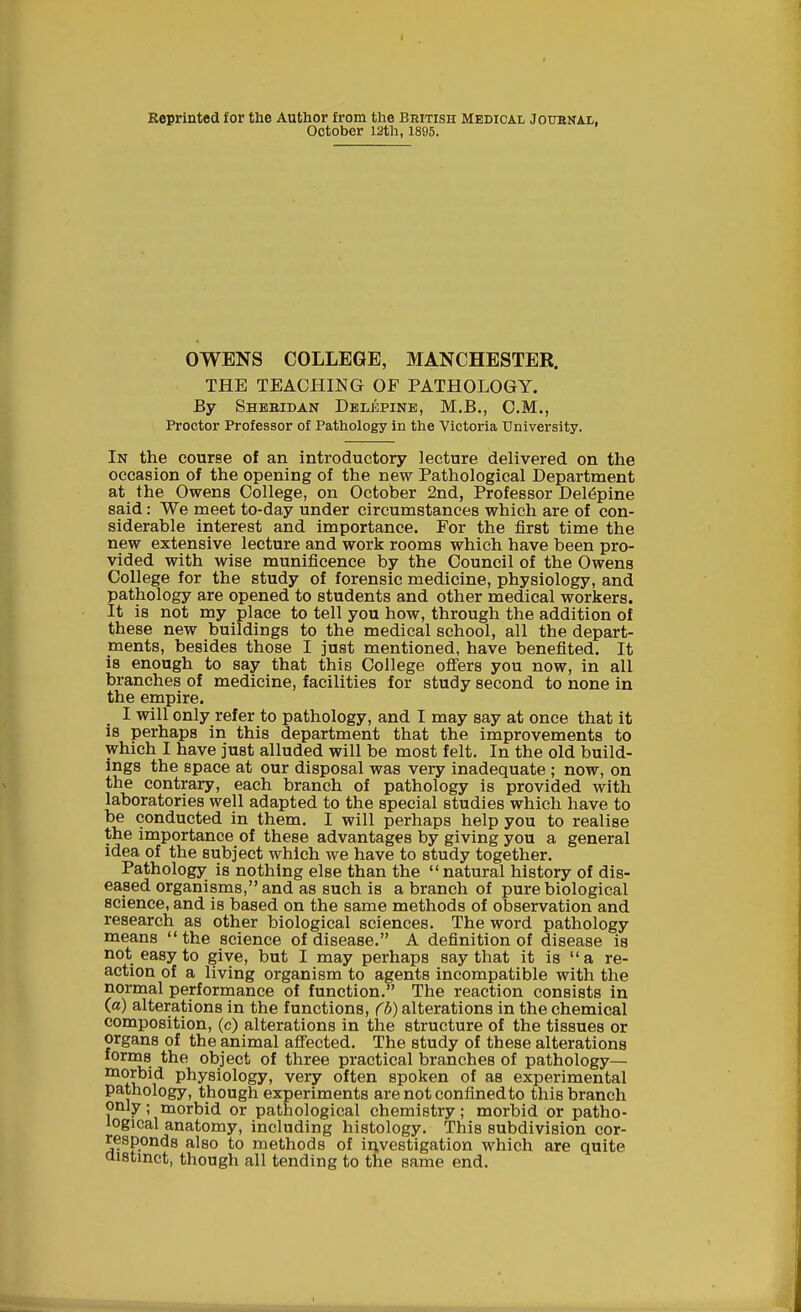 Reprinted for the Author from the British Medical Joubnal. October 12th, 1895. OWENS COLLEGE, MANCHESTER. THE TEACHING OF PATHOLOGY. By Shebidan Delepine, M.B., CM., Proctor Professor of Pathology in the Victoria University. In the course of an introductory lecture delivered on the occasion of the opening of the new Pathological Department at the Owens College, on October 2nd, Professor Delepine said: We meet to-day under circumstances which are of con- siderable interest and importance. For the first time the new extensive lecture and work rooms which have been pro- vided with wise munificence by the Council of the Owens College for the study of forensic medicine, physiology, and pathology are opened to students and other medical workers. It is not my place to tell you how, through the addition of these new buildings to the medical school, all the depart- ments, besides those I just mentioned, have benefited. It is enough to say that this College offers you now, in all branches of medicine, facilities for study second to none in the empire. I will only refer to pathology, and I may say at once that it is perhaps in this department that the improvements to which I have just alluded will be most felt. In the old build- ings the space at our disposal was very inadequate ; now, on the contrary, each branch of pathology is provided with laboratories well adapted to the special studies which have to be conducted in them. I will perhaps help you to realise the importance of these advantages by giving you a general idea of the subject which we have to study together. Pathology is nothing else than the natural history of dis- eased organisms, and as such is a branch of pure biological science, and is based on the same methods of observation and research as other biological sciences. The word pathology means the science of disease. A definition of disease is not easy to give, but I may perhaps say that it is a re- action of a living organism to agents incompatible with the normal performance of function. The reaction consists in (a) alterations in the functions, (b) alterations in the chemical composition, (c) alterations in the structure of the tissues or organs of the animal affected. The study of these alterations forms the object of three practical branches of pathology— morbid physiology, very often spoken of as experimental pathology, though experiments are not confined to this branch only; morbid or pathological chemistry; morbid or patho- iogical anatomy, including histology. This subdivision cor- responds also to methods of investigation which are quite distinct, though all tending to the same end.