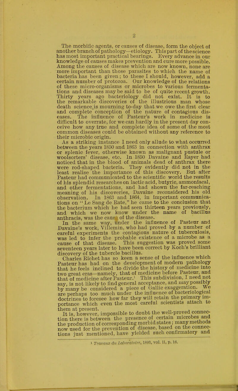2 The morbific agents, or causes of disease, form the object of another branch of pathology—etiology. This part of the science has most important practical bearings. Every advance in our knowledge of causes makes prevention and cure more possible. Among the causes of disease which are now known, none are more important than those parasites to which the name of bacteria has been given; to these I should, however, add a certain number of protozoa. Our knowledge of the relations of these micro-organisms or microbes to various fermenta- tions and diseases may be said to be of quite recent growth. Thirty years ago bacteriology did not exist. It is to the remarkable discoveries of the illustrious man whose death science.is mourning to-day that we owe the first clear and complete'conception of the nature of contagious dis- eases. The influence of Pasteur's work in medicine is difficult to overrate, for we can hardly in the present day con- ceive how any true and complete idea of some of the most common diseases could be obtained without any reference to their microbic origin. As a striking instance I need only allude to what occurred between the years 1850 and 1863 in connection with anthrax or splenic fever, otherwise known as malignant pustule or woolsorters' disease, etc. In 1850 Davaine and Rayer had noticed that in the blood of animals dead of anthrax there were rod-shaped bacteria. They evidently did not in the least realise the importance of this discovery. But after Pasteur had communicated to the scientific world the results of his splendid researches on lactic acid, butyric, ammoniacal, and other fermentations, and had shown the far-reaching meaning of his discoveries, Davaine reconsidered his old observation. In 1863 and 1864, in important communica- tions on  Le Sang de Bate, he came to the conclusion that the bacterium which he had seen thirteen years previously, and which we now know under the name of bacillus anthracis, was the caue i of the disease. In the same way, tinder the influence of Pasteur and Davaine's work, Villemin, who had proved by a number of careful experiments the contagious nature of tuberculosis, was led to infer the probable existence of a microbe as a cause of that disease. This suggestion was proved some seventeen years later to have been correct by Koch's brilliant discovery of the tubercle bacillus. Charles Richet has so keen a sense of the influence which Pasteur has had on the development of modern pathology that he feels inclined to divide the history of medicine into two great eras—namely, that of medicine before Pasteur, and that of medicine after Pasteur.1 This subdivision, I need not say, is not likely to find general acceptance, and may possibly by many be considered a piece of Gallic exaggeration. We are perhaps too much under the influence of bacteriological doctrines to foresee how far they will retain the primary im- portance which even the most careful scientists attach to them at present. , , „ , It is, however, impossible to doubt the well-proved connec- tion there is between the presence of certain microbes and the production of corresponding morbid statesi; many methods now used for the prevention of disease, based on the connec- tions just mentioned, have yielded such confirmatory and