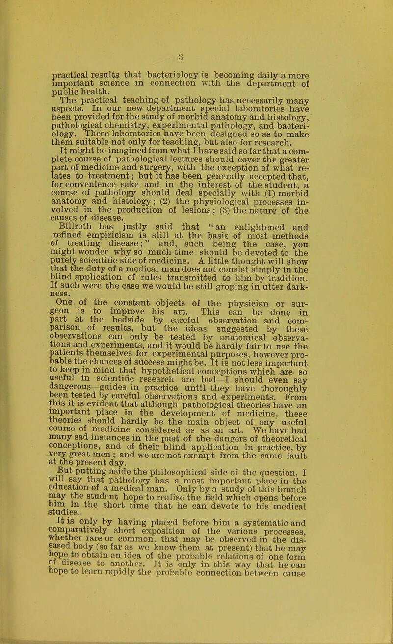 practical results that bacteriology is becoming daily a more important science in connection with the department of public health. The practical teaching of pathology has necessarily many aspects. In our new department special laboratories have been provided for the study of morbid anatomy and histology, pathological chemistry, experimental pathology, and bacteri- ology. These laboratories have been designed so as to make them suitable not only for teaching, but also for research. It might be imagined from what t have said so far that a com- plete course of pathological lectures should cover the greater part of medicine and surgery, with the exception of what re- lates to treatment; but it has been generally accepted that, for convenience sake and in the interest of the student, a course of pathology should deal specially with (1) morbid anatomy and histology ; (2) the physiological processes in- volved in the production of lesions; (3) the nature of the causes of disease. Billroth has justly said that an enlightened and refined empiricism is still at the basis of most methods of treating disease; and, such being the case, you might wonder why so much time should be devoted to the purely scientific side of medicine. A little thought will show that the duty of a medical man does not consist simply in the blind application of rules transmitted to him by tradition. If such were the case we would be still groping in utter dark- ness. One of the constant objects of the physician or sur- geon is to improve his art. This can be done in part at the bedside by careful observation and com- parison of results, but the ideas suggested by these observations can only be tested by anatomical observa- tions and experiments, and it would be hardly fair to use the patients themselves for experimental purposes, however pro- bable the chances of success might be. It is not less important to keep in mind that hypothetical conceptions which are so useful in scientific research are bad—I should even say dangerous—guides in practice until they have thoroughly been tested by careful observations and experiments. From this it is evident that although pathological theories have an important place in the development of medicine, these theories should hardly be the main object of any useful course of medicine considered as as an art. We have had many sad instances in the past of the dangers of theoretical conceptions, and of their blind application in practice, by very great men ; and we are not exempt from the same fault at the present day. But putting aside the philosophical side of the question, I will say that pathology has a most important place in the education of a medical man. Only by a study of this branch may the student hope to realise the field which opens before him in the short time that he can devote to his medical studies. It is only by having placed before him a systematic and comparatively short exposition of the various processes, whether rare or common, that may be observed in the dis- eased body (so far as we know them at present) that he may noPeto obtain an idea of the probable relations of one form of disease to another. It is only in this way that he can nope to learn rapidly the probable connection between cause