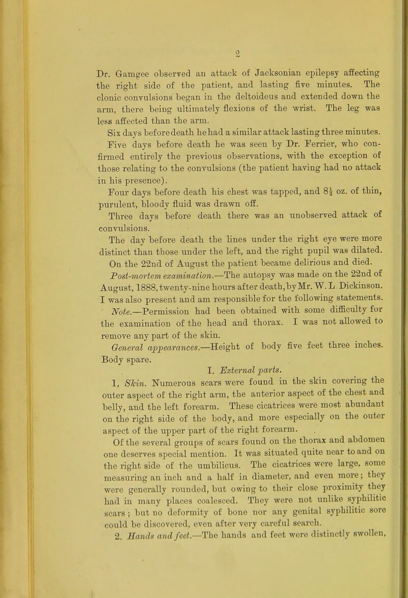 Dr. Gamgee observed an attack of Jacksonian epilepsy affecting the right side of the patient, and lasting five minutes. The clonic convulsions began in the deltoideus and extended down the arm, there being ultimately flexions of the wrist. The leg was less affected than the arm. Six days before death he had a similar attack lasting three minutes. Five days before death he was seen by Dr. Ferrier, who con- firmed entirely the previous observations, with the exception of those relating to the convulsions (the patient having had no attack in his presence). Four days before death bis chest was tapped, and 8£ oz. of thin, purulent, bloody fluid was drawn off. Three days before death there was an unobserved attack of convulsions. The day before death the lines under the right eye were more distinct than those under the left, and the right pupil was dilated. On the 22nd of August the patient became delirious and died. Post-mortem examination.—The autopsy was made on the 22nd of August, 1888, twenty-nine hours after death.byMr. W. L. Dickinson. I was also present and am responsible for the following statements. Note.—Permission had been obtained with some difficulty for the examination of the head and thorax. I was not allowed to remove any part of the skin. General appearances.—Height of body five feet three inches. Body spare. I. External parts. 1, Shin. Numerous scars were found in the skin covering the outer aspect of the right arm, the anterior aspect of the chest and belly, and the left forearm. These cicatrices were most abundant on the right side of the body, and more especially on the outer aspect of the upper part of the right forearm. Of the several groups of scars found on the thorax and abdomen one deserves special mention. It was situated quite near to and on the right side of the umbilicus. The cicatrices were large, some measuring an inch and a half in diameter, and even more; they were generally rounded, but owing to their close proximity they had in many places coalesced. They were not unlike syphilitic scars ; but no deformity of bone nor any genital syphilitic sore could be discovered, even after very careful search. 2. Hands and feet—The hands and feet were distinctly swollen,