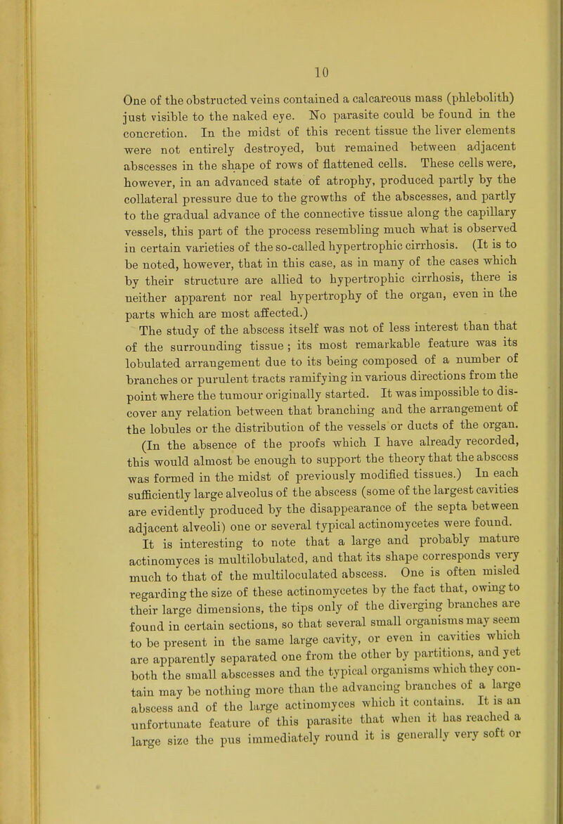 One of the obstructed veins contained a calcareous mass (phlebolith) just visible to the naked eye. No parasite could be found in the concretion. In the midst of this recent tissue the liver elements were not entirely destroyed, but remained between adjacent abscesses in the shape of rows of flattened cells. These cells were, however, in an advanced state of atrophy, produced partly by the collateral pressure due to the growths of the abscesses, and partly to the gradual advance of the connective tissue along the capillary vessels, this part of the process resembling much what is observed in certain varieties of the so-called hypertrophic cirrhosis. (It is to be noted, however, that in this case, as in many of the cases which by their structure are allied to hypertrophic cirrhosis, there is neither apparent nor real hypertrophy of the organ, even in the parts which are most affected.) The study of the abscess itself was not of less interest than that of the surrounding tissue ; its most remarkable feature was its lobulated arrangement due to its being composed of a number of branches or purulent tracts ramifying in various directions from the point where the tumour originally started. It was impossible to dis- cover any relation between that branching and the arrangement of the lobules or the distribution of the vessels or ducts of the organ. (In the absence of the proofs which I have already recorded, this would almost be enough to support the theory that the abscess was formed in the midst of previously modified tissues.) In each sufficiently large alveolus of the abscess (some of the largest cavities are evidently produced by the disappearance of the septa between adjacent alveoli) one or several typical actinomycetes were found. It is interesting to note that a large and probably mature actinomyces is multilobulated, and that its shape corresponds very much to that of the multiloculated abscess. One is often misled regarding the size of these actinomycetes by the fact that, owing to their large dimensions, the tips only of the diverging branches are found in certain sections, so that several small organisms may seem to be present in the same large cavity, or even in cavities which are apparently separated one from the other by partitions, and yet both the small abscesses and the typical organisms which they con- tain may be nothing more than the advancing branches of a large abscess and of the large actinomyces which it contains. It, is an unfortunate feature of this parasite that when it has reached a large size the pus immediately round it is generally very soft or
