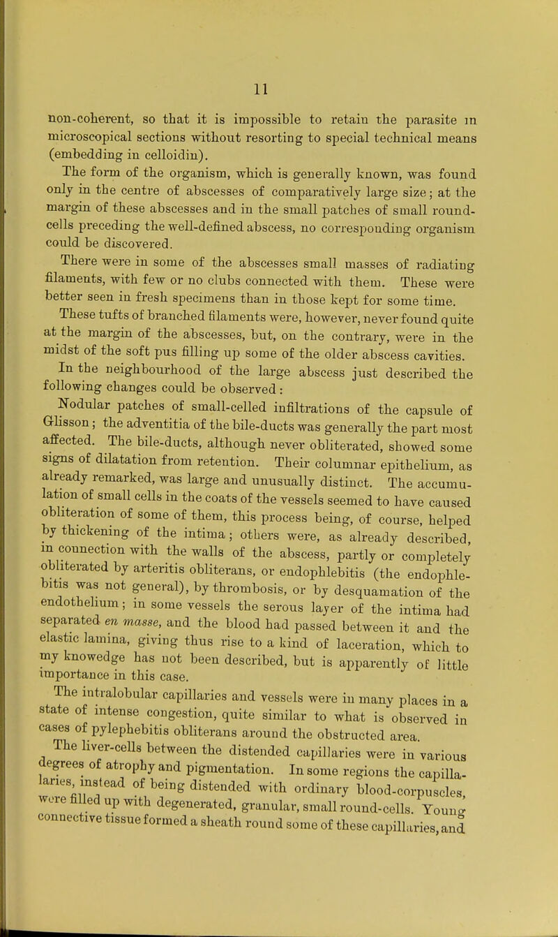 non-coherent, so that it is impossible to retain the parasite m microscopical sections without resorting to special technical means (embedding in celloidin). The form of the organism, which is generally known, was found only in the centre of abscesses of comparatively large size; at the margin of these abscesses and in the small patches of small round- cells preceding the well-defined abscess, no corresponding organism could be discovered. There were in some of the abscesses small masses of radiating filaments, with few or no clubs connected with them. These were better seen in fresh specimens than in those kept for some time. These tufts of branched filaments were, however, never found quite at the margin of the abscesses, but, on the contrary, were in the midst of the soft pus filling up some of the older abscess cavities. In the neighbourhood of the large abscess just described the following changes could be observed : Nodular patches of small-celled infiltrations of the capsule of Glisson; the adventitia of the bile-ducts was generally the part most affected. The bile-ducts, although never obliterated, showed some signs of dilatation from retention. Their columnar epithelium, as already remarked, was large and unusually distinct. The accumu- lation of small cells in the coats of the vessels seemed to have caused obliteration of some of them, this process being, of course, helped by thickening of the intima; others were, as already described m connection with the waUs of the abscess, partly or completely obliterated by arteritis obliterans, or endophlebitis (the endophle- bitis was not general), by thrombosis, or by desquamation of the endothelium; in some vessels the serous layer of the intima had separated en masse, and the blood had passed between it and the elastic lamina, giving thus rise to a kind of laceration, which to my knowedge has not been described, but is apparently of little importance in this case. The intralobular capillaries and vessels were in many places in a state of intense congestion, quite similar to what is observed in cases of pylephebitis obliterans around the obstructed area The liver-cells between the distended capillaries were in various degrees of atrophy and pigmentation. In some regions the capilla- laries instead of being distended with ordinary blood-corpuscles, wore filled up with degenerated, granular, small round-cells. Youno- connective tissue formed a sheath round some of these capillaries, and