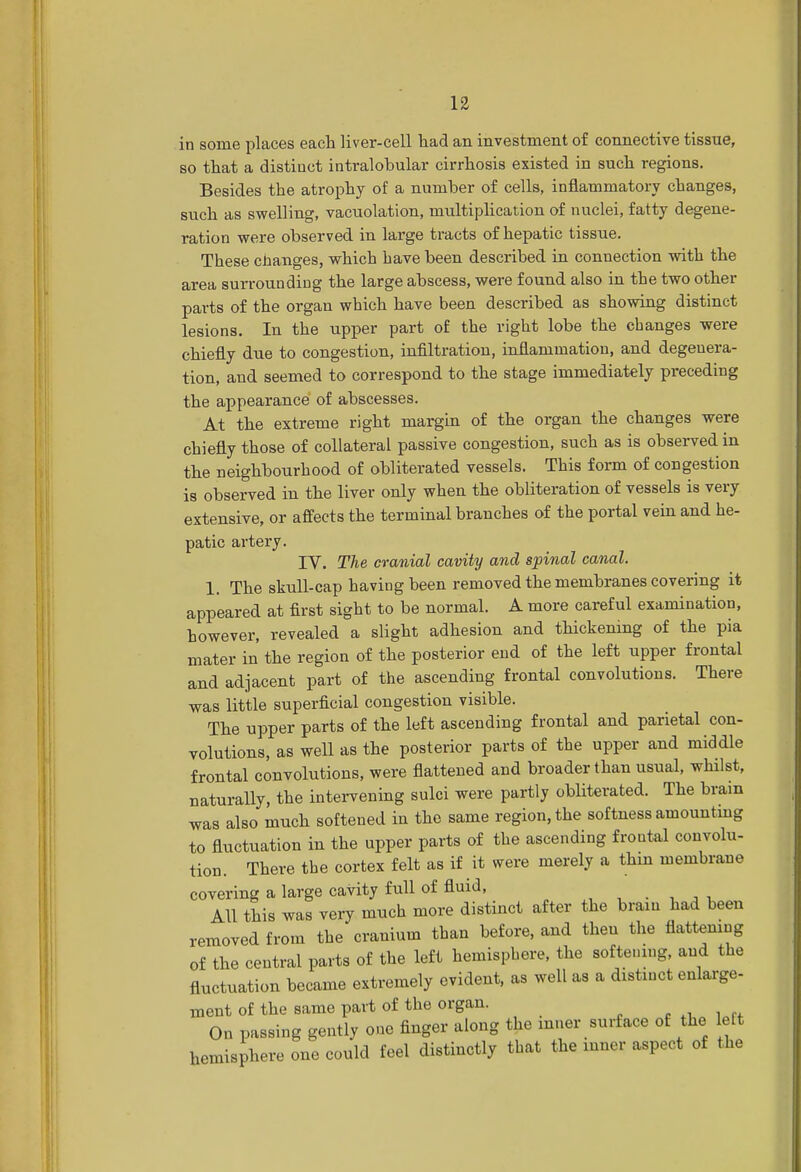 in some places each liver-cell had an investment of connective tissue, so that a distinct intralobular cirrhosis existed in such regions. Besides the atrophy of a number of cells, inflammatory changes, such as swelling, vacuolation, multiplication of nuclei, fatty degene- ration were observed in large tracts of hepatic tissue. These changes, which have been described in connection with the area surrounding the large abscess, were found also in the two other parts of the organ which have been described as showing distinct lesions. In the upper part of the right lobe the changes were chiefly due to congestion, infiltration, inflammation, and degenera- tion, and seemed to correspond to the stage immediately preceding the appearance of abscesses. At the extreme right margin of the organ the changes were chiefly those of collateral passive congestion, such as is observed in the neighbourhood of obliterated vessels. This form of congestion is observed in the liver only when the obliteration of vessels is very extensive, or affects the terminal branches of the portal vein and he- patic artery. IV. The cranial cavity and spinal canal. 1. The skull-cap having been removed the membranes covering it appeared at first sight to be normal. A more careful examination, however, revealed a slight adhesion and thickening of the pia mater in the region of the posterior end of the left upper frontal and adjacent part of the ascending frontal convolutions. There was little superficial congestion visible. The upper parts of the left ascending frontal and parietal con- volutions, as well as the posterior parts of the upper and middle frontal convolutions, were flattened and broader than usual, whilst, naturally, the intervening sulci were partly obliterated. The brain was also much softened in the same region, the softness amounting to fluctuation in the upper parts of the ascending frontal convolu- tion. There the cortex felt as if it were merely a thin membrane covering a large cavity full of fluid, All this was very much more distinct after the brain had been removed from the cranium than before, and then the flattening of the central parts of the left hemisphere, the softening, and the fluctuation became extremely evident, as well as a distinct enlarge- ment of the same part of the organ. On passing gently one finger along the inner surface of the left hemisphere one could feel distinctly that the inner aspect of the