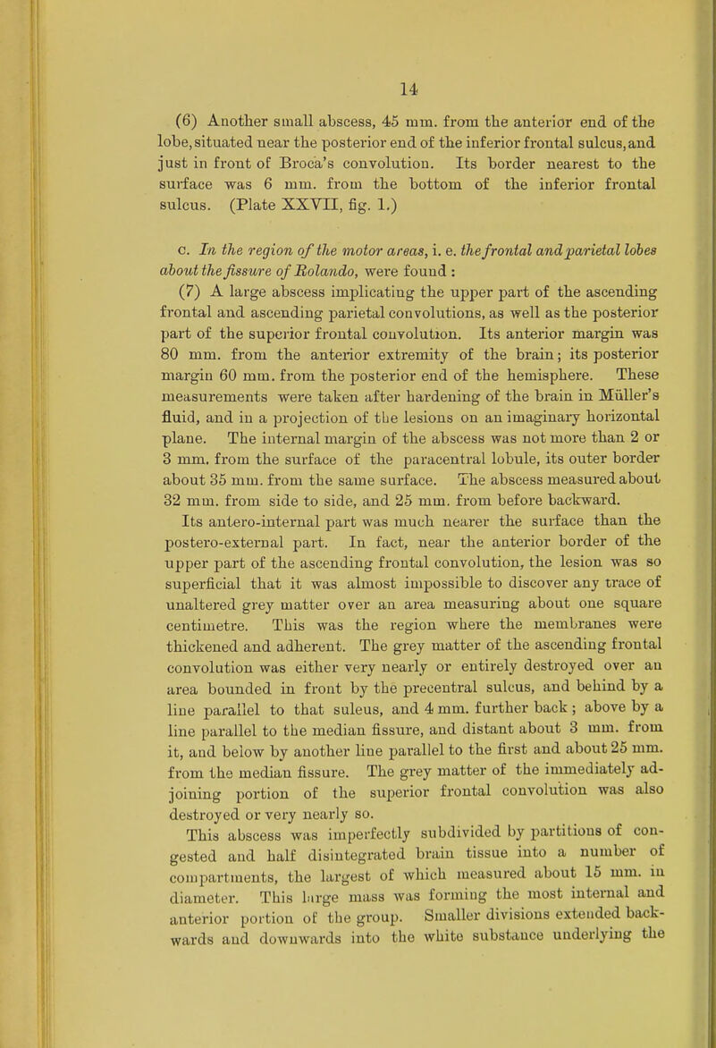 (6) Another small abscess, 45 mm. from the anterior end of the lobe, situated near the posterior end of the inferior frontal sulcus.and just in front of Broca's convolution. Its border nearest to the surface was 6 mm. from the bottom of the inferior frontal sulcus. (Plate XXVTE, fig. 1.) c. In the region of the motor areas, i. e. the frontal and parietal lobes about the fissure of Rolando, were found : (7) A large abscess implicating the upper part of the ascending frontal and ascending parietal convolutions, as well as the posterior part of the superior frontal convolution. Its anterior margin was 80 mm. from the anterior extremity of the brain; its posterior margin 60 mm. from the posterior end of the hemisphere. These measurements were taken after hardening of the brain in Miiller's fluid, and in a projection of the lesions on an imaginary horizontal plane. The internal margin of the abscess was not more than 2 or 3 mm. from the surface of the paracentral lobule, its outer border about 35 mm. from the same surface. The abscess measured about 32 mm. from side to side, and 25 mm. from before backward. Its antero-internal part was much nearer the surface than the postero-external part. In fact, near the anterior border of the upper part of the ascending frontal convolution, the lesion was so superficial that it was almost impossible to discover any trace of unaltered grey matter over an area measuring about one square centimetre. This was the region where the membranes were thickened and adherent. The grey matter of the ascending frontal convolution was either very nearly or entirely destroyed over an area bounded in front by the precentral sulcus, and behind by a line parallel to that suleus, and 4 mm. further back ; above by a line parallel to the median fissure, and distant about 3 mm. from it, and below by another line parallel to the first and about 25 mm. from the median fissure. The grey matter of the immediately ad- joining portion of the superior frontal convolution was also destroyed or very nearly so. This abscess was imperfectly subdivided by partitions of con- gested and half disintegrated brain tissue into a number of compartments, the largest of which measured about 15 mm. in diameter. This birge mass was forming the most internal and anterior portion of the group. Smaller divisions extended back- wards and downwards into the white substance underlying the