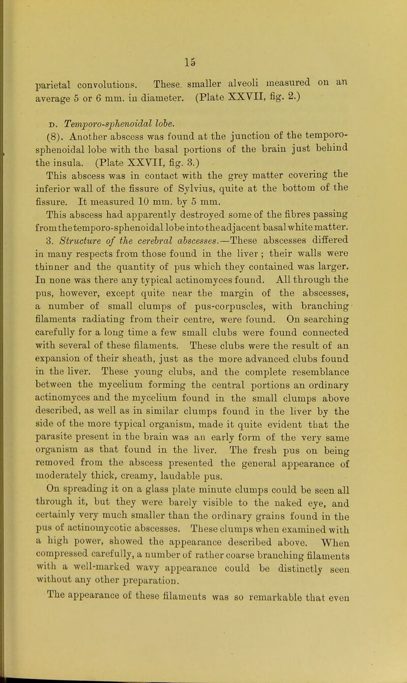 parietal convolutions. These, smaller alveoli measured on an average 5 or 6 mm. iu diameter. (Plate XXVII, fig. 2.) d. Temporo-sphenoidal lobe. (8). Another abscess was found at the junction of the temporo- sphenoidal lobe with the basal portions of the brain just behind the insula. (Plate XXVII, fig. 3.) This abscess was in contact with the grey matter covering the inferior wall of the fissure of Sylvius, quite at the bottom of the fissure. It measured 10 mm. by 5 mm. This abscess had apparently destroyed some of the fibres passing from the temporo-sphenoidal lobe into the adjacent basal white matter. 3. Structure of the cerebral abscesses.—These abscesses differed in many respects from those found in the liver ; their walls were thinner and the quantity of pus which they contained was larger. In none was there any typical actinomyces found. All through the pus, however, except quite near the margin of the abscesses, a number of small clumps of pus-corpuscles, with branching filaments radiating from their centre, were found. On searching carefully for a long time a few small clubs were found connected with several of these filaments. These clubs were the result of an expansion of their sheath, just as the more advanced clubs found in the liver. These young clubs, and the complete resemblance between the mycelium forming the central portions an ordinary actinomyces and the mycelium found in the small clumps above described, as well as in similar clumps found in the liver by the side of the more typical organism, made it quite evident that the parasite present in the brain was an early form of the very same organism as that found in the liver. The fresh pus on being removed from the abscess presented the general appearance of moderately thick, creamy, laudable pus. On spreading it on a glass plate minute clumps could be seen all through it, but they were barely visible to the naked eye, and certainly very much smaller than the ordinary grains found in the pus of actinomycotic abscesses. These clumps when examined with a high power, showed the appearance described above. When compressed carefully, a number of rather coarse branching filaments with a well-marked wavy appearance could be distinctly seen without any other preparation. The appearance of these filaments was so remarkable that even